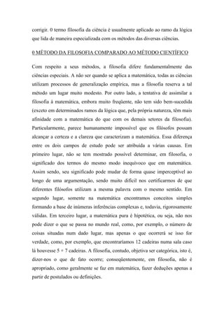 corrigir. 0 termo filosofia da ciência é usualmente aplicado ao ramo da lógica
que lida de maneira especializada com os métodos das diversas ciências.
0 MÉTODO DA FILOSOFIA COMPARADO AO MÉTODO CIENTÍFICO
Com respeito a seus métodos, a filosofia difere fundamentalmente das
ciências especiais. A não ser quando se aplica a matemática, todas as ciências
utilizam processos de generalização empírica, mas a filosofia reserva a tal
método um lugar muito modesto. Por outro lado, a tentativa de assimilar a
filosofia à matemática, embora muito freqüente, não tem sido bem-sucedida
(exceto em determinados ramos da lógica que, pela própria natureza, têm mais
afinidade com a matemática do que com os demais setores da filosofia).
Particularmente, parece humanamente impossível que os filósofos possam
alcançar a certeza e a clareza que caracterizam a matemática. Essa diferença
entre os dois campos de estudo pode ser atribuída a várias causas. Em
primeiro lugar, não se tem mostrado possível determinar, em filosofia, o
significado dos termos do mesmo modo inequívoco que em matemática.
Assim sendo, seu significado pode mudar de forma quase imperceptível ao
longo de uma argumentação, sendo muito difícil nos certificarmos de que
diferentes filósofos utilizam a mesma palavra com o mesmo sentido. Em
segundo lugar, somente na matemática encontramos conceitos simples
formando a base de inúmeras inferências complexas e, todavia, rigorosamente
válidas. Em terceiro lugar, a matemática pura é hipotética, ou seja, não nos
pode dizer o que se passa no mundo real, como, por exemplo, o número de
coisas situadas num dado lugar, mas apenas o que ocorrerá se isso for
verdade, como, por exemplo, que encontraríamos 12 cadeiras numa sala caso
lá houvesse 5 + 7 cadeiras. A filosofia, contudo, objetiva ser categórica, isto é,
dizer-nos o que de fato ocorre; conseqüentemente, em filosofia, não é
apropriado, como geralmente se faz em matemática, fazer deduções apenas a
partir de postulados ou definições.
 