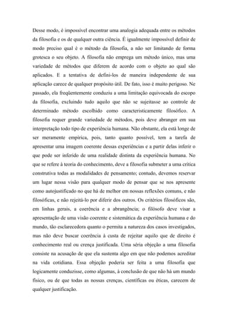 Desse modo, é impossível encontrar uma analogia adequada entre os métodos
da filosofia e os de qualquer outra ciência. É igualmente impossível definir de
modo preciso qual é o método da filosofia, a não ser limitando de forma
grotesca o seu objeto. A filosofia não emprega um método único, mas uma
variedade de métodos que diferem de acordo com o objeto ao qual são
aplicados. E a tentativa de defini-los de maneira independente de sua
aplicação carece de qualquer propósito útil. De fato, isso é muito perigoso. Ne
passado, ela freqüentemente conduziu a uma limitação equivocada do escopo
da filosofia, excluindo tudo aquilo que não se sujeitasse ao controle de
determinado método escolhido como caracteristicamente filosófico. A
filosofia requer grande variedade de métodos, pois deve abranger em sua
interpretação todo tipo de experiência humana. Não obstante, ela está longe de
ser meramente empírica, pois, tanto quanto possível, tem a tarefa de
apresentar uma imagem coerente dessas experiências e a partir delas inferir o
que pode ser inferido de uma realidade distinta da experiência humana. No
que se refere à teoria do conhecimento, deve a filosofia submeter a uma crítica
construtiva todas as modalidades de pensamento; contudo, devemos reservar
um lugar nessa visão para qualquer modo de pensar que se nos apresente
como autojustificado no que há de melhor em nossas reflexões comuns, e não
filosóficas, e não rejeitá-lo por diferir dos outros. Os critérios filosóficos são,
em linhas gerais, a coerência e a abrangência; o filósofo deve visar a
apresentação de uma visão coerente e sistemática da experiência humana e do
mundo, tão esclarecedora quanto o permita a natureza dos casos investigados,
mas não deve buscar coerência à custa de rejeitar aquilo que de direito é
conhecimento real ou crença justificada. Uma séria objeção a uma filosofia
consiste na acusação de que ela sustenta algo em que não podemos acreditar
na vida cotidiana. Essa objeção poderia ser feita a uma filosofia que
logicamente conduzisse, como algumas, à conclusão de que não há um mundo
físico, ou de que todas as nossas crenças, científicas ou éticas, carecem de
qualquer justificação.
 