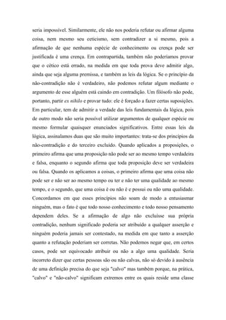 seria impossível. Similarmente, ele não nos poderia refutar ou afirmar alguma
coisa, nem mesmo seu ceticismo, sem contradizer a si mesmo, pois a
afirmação de que nenhuma espécie de conhecimento ou crença pode ser
justificada é uma crença. Em contrapartida, também não poderíamos provar
que o cético está errado, na medida em que toda prova deve admitir algo,
ainda que seja alguma premissa, e também as leis da lógica. Se o princípio da
não-contradição não é verdadeiro, não podemos refutar algum mediante o
argumento de esse alguém está caindo em contradição. Um filósofo não pode,
portanto, partir ex nihilo e provar tudo: ele é forçado a fazer certas suposições.
Em particular, tem de admitir a verdade das leis fundamentais da lógica, pois
de outro modo não seria possível utilizar argumentos de qualquer espécie ou
mesmo formular quaisquer enunciados significativos. Entre essas leis da
lógica, assinalamos duas que são muito importantes: trata-se dos princípios da
não-contradição e do terceiro excluído. Quando aplicados a proposições, o
primeiro afirma que uma proposição não pode ser ao mesmo tempo verdadeira
e falsa, enquanto o segundo afirma que toda proposição deve ser verdadeira
ou falsa. Quando os aplicamos a coisas, o primeiro afirma que uma coisa não
pode ser e não ser ao mesmo tempo ou ter e não ter uma qualidade ao mesmo
tempo, e o segundo, que uma coisa é ou não é e possui ou não uma qualidade.
Concordamos em que esses princípios não soam de modo a entusiasmar
ninguém, mas o fato é que todo nosso conhecimento e todo nosso pensamento
dependem deles. Se a afirmação de algo não excluísse sua própria
contradição, nenhum significado poderia ser atribuído a qualquer asserção e
ninguém poderia jamais ser contestado, na medida em que tanto a asserção
quanto a refutação poderiam ser corretas. Não podemos negar que, em certos
casos, pode ser equivocado atribuir ou não a algo uma qualidade. Seria
incorreto dizer que certas pessoas são ou não calvas, não só devido à ausência
de uma definição precisa do que seja "calvo" mas também porque, na prática,
"calvo" e "não-calvo" significam extremos entre os quais reside uma classe
 