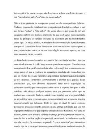intermediária de casos em que não deveríamos aplicar um desses termos, e
sim "parcialmente calvo" ou "mais ou menos calvo".
Não se trata, portanto, de uma pessoa possuir ou não uma qualidade definida.
Todas as pessoas são dotadas de um grau particular de calvície, embora o uso
dos termos "calvo" e "não-calvo" não deixe claro a que graus de calvície
desejamos referir-nos. Tenho a impressão de que as objeções ocasionalmente
feitas ao princípio do terceiro excluído se escoimam em desentendimentos
desse tipo. De modo similar, o princípio da não-contradição é perfeitamente
compatível com o fato de um homem ser bom com relação a certo aspecto e
mau com relação a outro, ou mesmo com relação ao mesmo aspecto, ser bom
num momento e mau em outro.
A filosofia deve também aceitar a evidência da experiência imediata , embora
essa atitude não nos leve tão longe quanto poderíamos esperar. Não dispomos
normalmente de experiência imediata sobre outros espíritos, a não ser o nosso,
sendo provável que a evidência da experiência imediata não possa dizer-nos
que os objetos físicos que parecemos experienciar existem independentemente
de nós mesmos. Tornaremos oportunamente a abordar essa questão. Logo
constatamos que, não obstante, deveremos fazer novas suposições, se
quisermos admitir que conhecemos certas coisas a respeito das quais a vida
cotidiana não oferece qualquer suporte para que possamos achar que as
conhecemos realmente. Todavia, não devemos concluir que a impossibilidade
de se justificar uma crença do senso comum mediante um argumento implica
necessariamente sua falsidade. Pode ser que, no nível do senso comum,
possuamos um conhecimento genuíno ou uma crença justificada que seja por
si próprio estabelecido e que dispense uma justificação filosófica. Não cabe ao
filósofo, nesse caso, provar a verdade da crença, pois isso pode ser impossível,
mas dar-lhe a melhor explicação possível, examinando acuradamente aquilo
que ela envolve, Se usarmos a expressão "crença instintiva" para denominar
aquele tipo de crença que tomamos como evidentemente verdadeira antes de
 