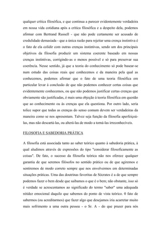 qualquer crítica filosófica, e que continua a parecer evidentemente verdadeira
em nossa vida cotidiana após a crítica filosófica e a despeito dela, podemos
afirmar com Bertrand Russell - que não pode certamente ser acusado de
credulidade demasiada - que a única razão para rejeitar uma crença instintiva é
o fato de ela colidir com outras crenças instintivas, sendo um dos principais
objetivos da filosofia produzir um sistema coerente baseado em nossas
crenças instintivas, corrigindo-as o menos possível e só para preservar sua
coerência. Nesse sentido, já que a teoria do conhecimento só pode basear-se
num estudo das coisas reais que conhecemos e da maneira pela qual as
conhecemos, podemos afirmar que o fato de uma teoria filosófica em
particular levar à conclusão de que não podemos conhecer certas coisas que
evidentemente conhecemos, ou que não podemos justificar certas crenças que
obviamente são justificadas, é mais uma objeção à teoria filosófica em questão
que ao conhecimento ou às crenças que ela questiona. Por outro lado, seria
tolice supor que todas as crenças do senso comum devem ser verdadeiras da
maneira como se nos apresentam. Talvez seja função da filosofia aperfeiçoá-
las, mas não descartá-las, ou alterá-las de modo a torná-las irreconhecíveis.
FILOSOFIA E SABEDORIA PRÁTICA
A filosofia está associada tanto ao saber teórico quanto à sabedoria prática, à
qual aludimos através de expressões do tipo "considerar filosoficamente as
coisas". De fato, o sucesso da filosofia teórica não nos oferece qualquer
garantia de que seremos filósofos no sentido prático ou de que agiremos e
sentiremos de modo correto sempre que nos envolvermos em determinadas
situações práticas. Uma das doutrinas favoritas de Sócrates é a de que sempre
podemos fazer o bem desde que saibamos o que é o bem; não obstante, isso só
é verdade se acrescentamos ao significado do termo "saber" uma adequada
nitidez emocional daquilo que sabemos do ponto de vista teórico. 0 fato de
sabermos (ou acreditarmos) que fazer algo que desejamos iria acarretar muito
mais sofrimento a uma outra pessoa - o Sr. A - do que prazer para nós
 