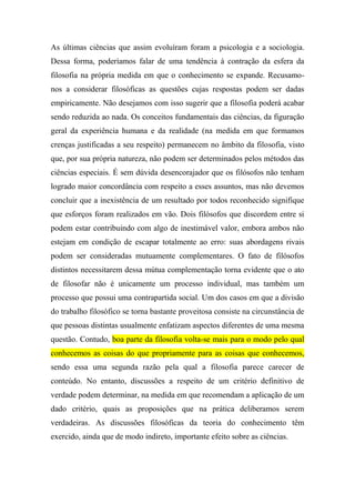 As últimas ciências que assim evoluíram foram a psicologia e a sociologia.
Dessa forma, poderíamos falar de uma tendência à contração da esfera da
filosofia na própria medida em que o conhecimento se expande. Recusamo-
nos a considerar filosóficas as questões cujas respostas podem ser dadas
empiricamente. Não desejamos com isso sugerir que a filosofia poderá acabar
sendo reduzida ao nada. Os conceitos fundamentais das ciências, da figuração
geral da experiência humana e da realidade (na medida em que formamos
crenças justificadas a seu respeito) permanecem no âmbito da filosofia, visto
que, por sua própria natureza, não podem ser determinados pelos métodos das
ciências especiais. É sem dúvida desencorajador que os filósofos não tenham
logrado maior concordância com respeito a esses assuntos, mas não devemos
concluir que a inexistência de um resultado por todos reconhecido signifique
que esforços foram realizados em vão. Dois filósofos que discordem entre si
podem estar contribuindo com algo de inestimável valor, embora ambos não
estejam em condição de escapar totalmente ao erro: suas abordagens rivais
podem ser consideradas mutuamente complementares. O fato de filósofos
distintos necessitarem dessa mútua complementação torna evidente que o ato
de filosofar não é unicamente um processo individual, mas também um
processo que possui uma contrapartida social. Um dos casos em que a divisão
do trabalho filosófico se torna bastante proveitosa consiste na circunstância de
que pessoas distintas usualmente enfatizam aspectos diferentes de uma mesma
questão. Contudo, boa parte da filosofia volta-se mais para o modo pelo qual
conhecemos as coisas do que propriamente para as coisas que conhecemos,
sendo essa uma segunda razão pela qual a filosofia parece carecer de
conteúdo. No entanto, discussões a respeito de um critério definitivo de
verdade podem determinar, na medida em que recomendam a aplicação de um
dado critério, quais as proposições que na prática deliberamos serem
verdadeiras. As discussões filosóficas da teoria do conhecimento têm
exercido, ainda que de modo indireto, importante efeito sobre as ciências.
 