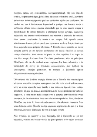 mesmos, sendo, em conseqüência, não-recomendável, não nos impede,
todavia, de praticar tal ação, pois a idéia de causar sofrimento ao Sr. A poderia
parecer-nos menos repugnante que a de perdermos aquilo que cobiçamos. Na
medida em que é inteiramente impossível a qualquer ser humano sentir o
sofrimento alheio com a mesma intensidade que os seus, ocorre sempre a
possibilidade de sermos tentados a abandonar nossos deveres, fazendo-se
necessário não apenas o conhecimento, mas também o exercício da vontade.
Nem somos constituídos de modo a ser sempre fácil, quando somos
abandonados à nossa própria moral, nos opormos a um forte desejo, ainda que
disso dependa nossa própria felicidade. A filosofia não é garantia de nossa
conduta correta ou do perfeito ajustamento de nossas emoções às nossas
crenças filosóficas. Nem mesmo do ponto de vista cognitivo é ela capaz de
nos dizer o que devemos fazer. Para isso, precisamos, além de princípios
filosóficos, não só do conhecimento empírico dos fatos relevantes e da
capacidade de prever as prováveis conseqüências, mas também de
uminsight da situação particular, de maneira a podermos aplicar
adequadamente nossos princípios.
Obviamente, não é minha intenção afirmar que a filosofia não contribui para
vivermos uma vida exemplar, mas apenas que não pode por si só levar-nos a
viver de modo exemplar nem decidir o que seja esse tipo de vida. Insisto,
entretanto, em que ela pode, a esse respeito, pelo menos proporcionar valiosas
sugestões. E teria muito mais a dizer sobre a conexão entre filosofia e vida
exemplar, se incluísse neste livro uma discussão especial da ética, disciplina
filosófica que trata do bem e da ação correta. Não obstante, devemos fazer
uma distinção entre filosofia teórica, enquanto explicação do que é, e ética
filosófica, enquanto explicação do bem e da ação correta.
Não pretendo, ao recorrer a essa ilustração, dar a impressão de ser um
hedonista, ou uma pessoa convencida de que o prazer e a dor sejam os únicos
 