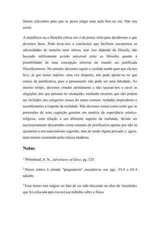 fatores relevantes para que se possa julgar uma ação boa ou má. Não sou
assim.
A metafísica ou a filosofia crítica nos é de pouca valia para decidirmos o que
devemos fazer. Pode levar-nos a conclusões que facilitem encararmos as
adversidades de maneira mais serena, mas isso depende da filosofa, não
havendo infelizmente acordo universal entre os filósofos quanto à
possibilidade de uma concepção otimista do mundo ser justificada
filosoficamente. No entanto, devemos seguir a verdade aonde quer que ela nos
leve, já que nosso espírito, uma vez desperto, não pode apoiar-se no que
carece de justificativa, pois o pensamento não pode ser uma falsidade. Ao
mesmo tempo, devemos estudar atentamente e não recusar-nos a ouvir as
alegações dos que pensam ter alcançado, mediante recursos que não podem
ser incluídos nas categorias usuais do senso comum, verdades inspiradoras e
reconfortantes a respeito da realidade. Não devemos tomar como certo que as
pretensões de uma cognição genuína em matéria de experiência místico-
religiosa, com relação a um diferente aspecto da realidade, devam ser
necessariamente descartadas coma carentes de justificativa apenas por não se
ajustarem a um materialismo sugerido, mas de modo algum provado e, agora,
nem mesmo sustentado pela ciência moderna.
Notas
1
Whitehead, A. N., Adventures of Ideas, pg. 125.
2
Nossa crítica à atitude "pragmatista" encontra-se nas pgs. 53-4 e 63-4
adiante.
3
Esse termo tem origem no fato de ter sido discutido na obra de Aristóteles
que foi colocada após (meta) seu trabalho sobre a física.
 