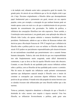 e da tradição oral, afetando assim toda a perspectiva geral do mundo. Em
grande parte, foi através de sua influência que se fez da religião cristã o que
ela é hoje. Devemos originalmente a filósofos idéias que desempenharam
papel fundamental para o pensamento em geral, mesmo em seu aspecto
popular, como, por exemplo, a concepção de que nenhum homem pode ser
tratado apenas como um meio ou a de que o estabelecimento de um governo
depende do consentimento dos governados. No âmbito da política, a
influência das concepções filosóficas tem sido expressiva. Nesse sentido, a
Constituição norte-americana é, em grande parte, uma aplicação das idéias do
filósofo John Locke; ela apenas substitui o monarca hereditário por um
presidente. Similarmente, admite-se que as idéias de Rousseau tenham sido
decisivas para a Revolução Francesa de 1789. É inegável que a influência da
filosofia sobre a política pode às vezes ser nefasta: os filósofos alemães do
século X1X podem ser parcialmente responsabilizados pelo desenvolvimento
de um nacionalismo exacerbado que posteriormente veio a assumir formas
bastante deturpadas. Todavia, não resta dúvida de que essa responsabilidade
tem sido freqüentemente muito exagerada, sendo difícil determiná-la
exatamente, o que se deve ao fato de aqueles filósofos terem sido obscuros.
Contudo, se uma filosofia de má qualidade pode exercer influência nefasta
sobre a política, com as filosofias de boa qualidade pode ocorrer o contrário.
Não há meios de impedir tais influências sendo portanto extremamente
oportuno que dediquemos especial atenção à filosofia com o intuito de
constatar se concepções que exerceram alguma influência foram mais
positivas do que nefastas. 0 mundo teria sido poupado de muitos horrores caso
os alemães tivessem sido influenciados por uma filosofia melhor que a dos
nazistas.
Torna-se, portanto, imperativo abandonar a afirmação de que a filosofia é
destituída de valor, mesmo com respeito à riqueza material. Uma boa
filosofia, ao influenciar favoravelmente a política, pode gerar uma
 