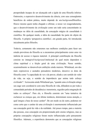 prosperidade incapaz de ser alcançada sob a égide de uma filosofia inferior.
Outrossim, o expressivo desenvolvimento da ciência, com seus conseqüentes
benefícios de ordem prática, muito depende de seu backgroundfilosófico.
Houve mesmo quem tenha chegado a afirmar, a nosso ver exageradamente,
que o desenvolvimento da civilização como um todo seria concomitante às
mudanças na idéia de causalidade, da concepção mágica de causalidade à
científica. De qualquer modo, a idéia de causalidade faz parte do objeto da
filosofia. A própria ‘perspectiva científica’, em grande parte, foi introduzida
inicialmente pelos filósofos.
Todavia, certamente não estaremos nas melhores condições para fazer um
estudo proveitoso da filosofia se a encararmos principalmente como uma via
indireta de acesso à riqueza material. A principal contribuição da filosofia
consiste no intangível background intelectual do qual muito dependem o
clima espiritual e a feição geral de uma civilização. Nesse sentido,
ocasionalmente se desenvolvem ambições ainda maiores. Whitehead, um dos
mais expressivos e acatados pensadores modernos, descreve os dons da
filosofia como "a capacidade de ver e de prever, aliada a um sentido do valor
da vida, ou seja, o sentido da importância que anima todo esforço
civilizado".1
Acrescenta ainda Whitehead que, "quando uma civilização atinge
seu auge sem coordená-lo com uma filosofia de vida, difundem-se por toda a
comunidade períodos de decadência e monotonia, seguidos pela estagnação de
todos os esforços". Para ele, a filosofia consiste em "uma tentativa de
esclarecer as crenças que, em última instância, determinam nossa atenção, a
qual integra a base de nosso caráter". De um modo ou de outro, podemos ter
como certo que o caráter de uma civilização é enormemente influenciado por
sua concepção geral da vida e da realidade. Até pouco tempo, para a maioria
das pessoas, essa concepção era proporcionada pelo ensino religioso, mas as
próprias concepções religiosas foram muito influenciadas pelo pensamento
filosófico. Ademais, a experiência demonstra que as concepções religiosas
 