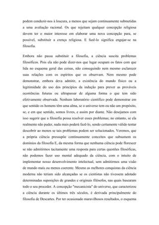 podem conduzir-nos à loucura, a menos que sejam continuamente submetidas
a uma avaliação racional. Os que rejeitam qualquer concepção religiosa
devem ter o maior interesse em elaborar uma nova concepção para, se
possível, substituir a crença religiosa. E fazê-lo significa engajar-se na
filosofia.
Embora não passa substituir a filosofia, a ciência suscita problemas
filosóficos. Pois ela não pode dizer-nos que lugar ocupam os fatos com que
lida no esquema geral das coisas, não conseguindo nem mesmo esclarecer
suas relações com os espíritos que os observam. Nem mesmo pode
demonstrar, embora deva admitir, a existência do mundo físico ou a
legitimidade do uso dos princípios da indução para prever as prováveis
ocorrências futuras ou ultrapassar de alguma forma o que tem sido
efetivamente observada. Nenhum laboratório científico pode demonstrar em
que sentido os homens têm uma alma, se o universo tem ou não um propósito,
se, e em que sentido, somos livres, e assim por diante. Não desejamos com
isso sugerir que a filosofia possa resolver esses problemas; no entanto, se ela
realmente não puder, nada mais poderá fazê-lo, sendo certamente válido tentar
descobrir ao menos se tais problemas podem ser solucionados. Veremos, que
a própria ciência pressupõe continuamente conceitos que subsumem os
domínios da filosofia E, da mesma forma que nenhuma ciência pode florescer
se não admitirmos tacitamente uma resposta para certas questões filosóficas,
não podemos fazer uso mental adequado da ciência, com o intuito de
implementar nosso desenvolvimento intelectual, sem admitirmos uma visão
de mundo mais ou menos coerente. Mesmo as melhores conquistas da ciência
moderna não teriam sido alcançadas se os cientistas não tivessem adotado
determinadas suposições de grandes e originais filósofos, nas quais basearam
todo o seu proceder. A concepção "mecanicista" do universo, que caracterizou
a ciência durante os últimos três séculos, é derivada principalmente do
filosofia de Descartes. Por ter ocasionado maravilhosos resultados, o esquema
 