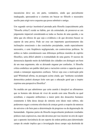 mecanicista deve ser, em parte, verdadeiro, ainda que parcialmente
inadequado, apressando-se o cientista em buscar no filósofo o necessário
auxílio para erigir novo esquema que possa substituir o antigo.
Um segundo serviço inestimável prestada pela filosofia (especialmente pela
"filosofia crítica") reside no hábito, por ela estimulado, de promover-se um
julgamento imparcial considerando-se todas as facetas de uma questão, e na
idéia que ela oferece do que seja a evidência e de que devemos buscar ou
esperar de uma prova. Pode ser esse um importante questionamento das
inclinações emocionais e das conclusões precipitadas, sendo especialmente
necessário, e com freqüência negligenciado, em controvérsias políticas. Se
ambos os lados considerassem suas diferenças políticas munidos de espírito
filosófico, seria difícil admitir a eventualidade de uma guerra. O sucesso da
democracia depende muito da habilidade dos cidadãos em distinguir um bom
de um mau argumento, não se deixando enganar por confusões. A filosofia
crítica estabelece um padrão ideal para o raciocínio correto e capacita quem a
estuda a remanejar argumentos confusos. Talvez seja esse a motivação pela
qual Whitehead afirma, na passagem acima citada, que "nenhuma sociedade
democrática poderá alcançar êxito sem que a educação geral que a inspire
exprima uma perspectiva filosófica".
Na medida em que admitirmos que certa cautela é desejável ao afirmarmos
que os homens não deixam de viver de acordo com uma filosofia na qual
acreditam, e enquanto atribuirmos a maior parte dos desacertos humanos
exatamente à falta desse desejo de sintonia com ideais mais nobres, não
poderemos negar a extrema relevância de crenças gerais a respeito da natureza
do universo e do bem para a determinação da progresso ou da degeneração da
humanidade. Algumas partes da filosofia inegavelmente produzem resultados
práticos mais expressivos, mas não devemos por isso incorrer no erro de supor
que a aparente inexistência de um suporte de ordem prática para determinado
campo de estudo implica que a investigação desse campo seja destituída de
 