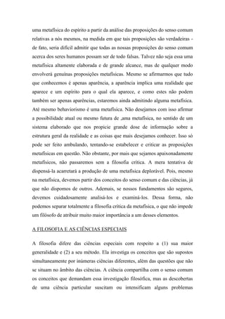 uma metafísica do espírito a partir da análise das proposições do senso comum
relativas a nós mesmos, na medida em que tais proposições são verdadeiras -
de fato, seria difícil admitir que todas as nossas proposições do senso comum
acerca dos seres humanos possam ser de todo falsas. Talvez não seja essa uma
metafísica altamente elaborada e de grande alcance, mas de qualquer modo
envolverá genuínas proposições metafísicas. Mesmo se afirmarmos que tudo
que conhecemos é apenas aparência, a aparência implica uma realidade que
aparece e um espírito para o qual ela aparece, e como estes não podem
também ser apenas aparências, estaremos ainda admitindo alguma metafísica.
Até mesmo behaviorismo é uma metafísica. Não desejamos com isso afirmar
a possibilidade atual ou mesmo futura de ,ama metafísica, no sentido de um
sistema elaborado que nos propicie grande dose de informação sobre a
estrutura geral da realidade e as coisas que mais desejamos conhecer. Isso só
pode ser feito ambulando, tentando-se estabelecer e criticar as proposições
metafísicas em questão. Não obstante, por mais que sejamos apaixonadamente
metafísicos, não passaremos sem a filosofia crítica. A mera tentativa de
dispensá-la acarretará a produção de uma metafísica deplorável. Pois, mesmo
na metafísica, devemos partir dos conceitos do senso comum e das ciências, já
que não dispomos de outros. Ademais, se nossos fundamentos são seguros,
devemos cuidadosamente analisá-los e examiná-los. Dessa forma, não
podemos separar totalmente a filosofia crítica da metafísica, o que não impede
um filósofo de atribuir muito maior importância a um desses elementos.
A FILOSOFIA E AS CIÊNCIAS ESPECIAIS
A filosofia difere das ciências especiais com respeito a (1) sua maior
generalidade e (2) a seu método. Ela investiga os conceitos que são supostos
simultaneamente por inúmeras ciências diferentes, além das questões que não
se situam no âmbito das ciências. A ciência compartilha com o senso comum
os conceitos que demandam essa investigação filosófica, mas as descobertas
de uma ciência particular suscitam ou intensificam alguns problemas
 