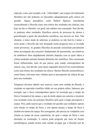 especiais, como, por exemplo, n da ``relatividade", que exigem um tratamento
filosófico por não poderem ser discutidos adequadamente pela ciência em
questão. Alguns pensadores, como Herbert Spencer, conceberam
essencialmente a filosofia como uma síntese dos resultados das ciências, mas
hoje em dia os filósofos, em geral, não adotam essa concepção. Sem dúvida,
se podemos obter resultados filosóficos através de processos de síntese e
generalização a partir das descobertas científicas, isso deveria ser feito. Não
obstante, o único modo de sabermos se podemos ou não fazê-lo é tentar, e
nesse ponto a filosofia não tem alcançado muito progresso nem se revelado
muito proveitosa. As grandes filosofias do passado consistiram parcialmente
numa investigação dos conceitos fundamentais do pensamento, em tentativas
de estabelecer fatos alegadamente distintos daqueles com os quais lidava a
ciência mediante métodos bastante diferentes dos científicos. Elas comumente
foram influenciadas, mais do que parece, pelo estado contemporâneo da
ciência, mas, sem dúvida, seria muito enganador descrevê-las essencialmente
como uma síntese dos resultados da ciência. Mesmo filósofos antimetafísicos,
como Hume, estiveram mais voltados para os pressupostos da ciência do que
para seus resultados.
Tampouco devemos admitir sem reservas, como uma verdade da filosofa, o
resultado ou suposição científica válido em sua própria esfera. Sabemos, por
exemplo, que a física contemporânea parece ter mostrado que o tempo da
física é inseparável do espaço, o que de modo algum nos autoriza a renunciar
esse resultado como um princípio filosófico pelo qual o tempo pressuporia o
espaço. Pois, pode ocorrer que o resultado em questão seja verdadeiro apenas
com relação ao tempo da física, e isso apenas porque o tempo da física é
medido em termos de espaço. Por conseguinte, não precisa ser verdadeiro com
relação ao tempo da nossa experiência, do qual o tempo da física é uma
abstração ou construção. A ciência pode progredir por meio de ficções
metodológicas usando termos num sentido invulgar que a filosofia tem de
 