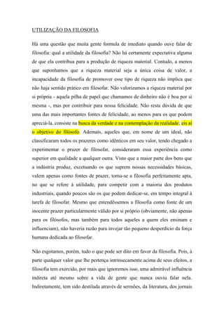 UTILIZAÇÃO DA FILOSOFIA
Há uma questão que muita gente formula de imediato quando ouve falar de
filosofia: qual a utilidade da filosofia? Não há certamente expectativa alguma
de que ela contribua para a produção de riqueza material. Contudo, a menos
que suponhamos que a riqueza material seja a única coisa de valor, a
incapacidade da filosofia de promover esse tipo de riqueza não implica que
não haja sentido prático em filosofar. Não valorizamos a riqueza material por
si própria - aquela pilha de papel que chamamos de dinheiro não é boa por si
mesma -, mas por contribuir para nossa felicidade. Não resta dúvida de que
uma das mais importantes fontes de felicidade, ao menos para os que podem
apreciá-la, consiste na busca da verdade e na contemplação da realidade; eis aí
o objetivo do filósofo. Ademais, aqueles que, em nome de um ideal, não
classificaram todos os prazeres como idênticos em seu valor, tendo chegado a
experimentar o prazer de filosofar, consideraram essa experiência como
superior em qualidade a qualquer outra. Visto que a maior parte dos bens que
a indústria produz, excetuando os que suprem nossas necessidades básicas,
valem apenas como fontes de prazer, torna-se a filosofia perfeitamente apta,
no que se refere à utilidade, para competir com a maioria dos produtos
industriais, quando poucos são os que podem dedicar-se, em tempo integral à
tarefa de filosofar. Mesmo que entendêssemos a filosofia como fonte de um
inocente prazer particularmente válido por si próprio (obviamente, não apenas
para os filósofos, mas também para todos aqueles a quem eles ensinam e
influenciam), não haveria razão para invejar tão pequeno desperdício da força
humana dedicada ao filosofar.
Não esgotamos, porém, tudo o que pode ser dito em favor da filosofia. Pois, à
parte qualquer valor que lhe pertença intrinsecamente acima de seus efeitos, a
filosofia tem exercido, por mais que ignoremos isso, uma admirável influência
indireta até mesmo sobre a vida de gente que nunca ouviu falar nela.
Indiretamente, tem sido destilada através de sermões, da literatura, dos jornais
 