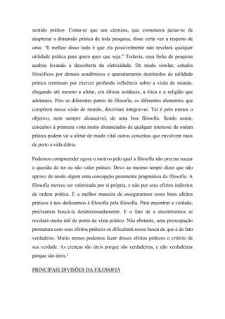 sentido prático. Conta-se que um cientista, que costumava jactar-se de
desprezar a dimensão prática de toda pesquisa, disse certa vez a respeito de
uma: "0 melhor disso tudo é que ela possivelmente não revelará qualquer
utilidade prática para quem quer que seja." Todavia, essa linha de pesquisa
acabou levando à descoberta da eletricidade. De modo similar, estudos
filosóficos por demais acadêmicos e aparentemente destituídos de utilidade
prática terminam por exercer profunda influência sobre a visão de mundo,
chegando até mesmo a afetar, em última instância, a ética e a religião que
adotamos. Pois as diferentes partes da filosofia, os diferentes elementos que
compõem nossa visão de mundo, deveriam integrar-se. Tal é pelo menos o
objetivo, nem sempre alcançável, de uma boa filosofia. Sendo assim,
conceitos à primeira vista muito distanciados de qualquer interesse de ordem
prática podem vir a afetar de modo vital outros conceitos que envolvem mais
de perto a vida diária.
Podemos compreender agora o motivo pelo qual a filosofia não precisa recear
a questão de ter ou não valor prático. Devo ao mesmo tempo dizer que não
aprovo de modo algum uma concepção puramente pragmática da filosofia. A
filosofia merece ser valorizada por si própria, e não por seus efeitos indiretos
de ordem prática. E a melhor maneira de assegurarmos esses bons efeitos
práticos é nos dedicarmos à filosofia pela filosofia. Para encontrar a verdade,
precisamos buscá-la desinteressadamente. E o fato de a encontrarmos se
revelará muito útil do ponto de vista prático. Não obstante, uma preocupação
prematura com seus efeitos práticos só dificultará nossa busca do que é de fato
verdadeiro. Muito menos podemos fazer desses efeitos práticos o critério de
sua verdade. As crenças são úteis porque são verdadeiras, e não verdadeiras
porque são úteis.2
PRINCIPAIS DIVISÕES DA FILOSOFIA
 