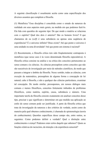 A seguinte classificação é usualmente aceita como uma especificação dos
diversos assuntos que compõem a filosofia.
(1) Metafísica.3
Essa disciplina é concebida como o estudo da natureza da
realidade em seus aspectos mais gerais, na medida em que podemos fazê-lo.
Ela lida com questões do seguinte tipo: De que modo a matéria se relaciona
com o espírito? Qual dos dois é anterior? São os homens livres? 0 que
chamamos de eu (self) é uma substância ou apenas uma seqüência de
experiências? É o universo infinito? Deus existe? Até que ponto o universo é
uma unidade ou uma diversidade? Até que ponto um sistema é racional?
(2) Recentemente, a filosofia crítica tem sido freqüentemente contraposta à
metafísica (que nesse caso é às vezes denominada filosofia especulativa). A
filosofia crítica consiste na análise e na crítica dos conceitos pertencentes ao
senso comum e às ciências. As ciências pressupõem certos conceitos que não
são suscetíveis de investigação por meio de métodos científicos, de modo que
passam a integrar o âmbito da filosofia. Nesse sentido, todas as ciências, com
exceção da matemática, pressupõem de alguma forma a concepção de lei
natural; cabe à filosofia, e não a qualquer das ciências particulares, examinar
tal concepção. De modo similar, pressupomos, em nossos diálogos mais
comuns e menos filosóficos, conceitos fortemente imbuídos de problemas
filosóficos, como matéria, espírito, causa, substância e número. Uma
importante tarefa da filosofia consiste exatamente em analisar conceitos desse
tipo, precisar o que significam e determinar em que medida sua aplicação ao
estilo do senso comum pode ser justificada. A parte da filosofia crítica que
trata da investigação da natureza e dos critérios de verdade, assim como da
maneira pela qual obtemos conhecimento, é chamada de epistemologia (teoria
do conhecimento). Questões específicas desse campo são, entre outras, as
seguintes: Como podemos definir a verdade? Qual a distinção entre
conhecimento e crença? Podemos estar certos daquilo que sabemos'? Quais as
funções relativas do raciocínio, da intuição e da experiência sensorial?
 