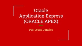 Oracle
Application Express
(ORACLE APEX)
Por: Jesús Canales
 