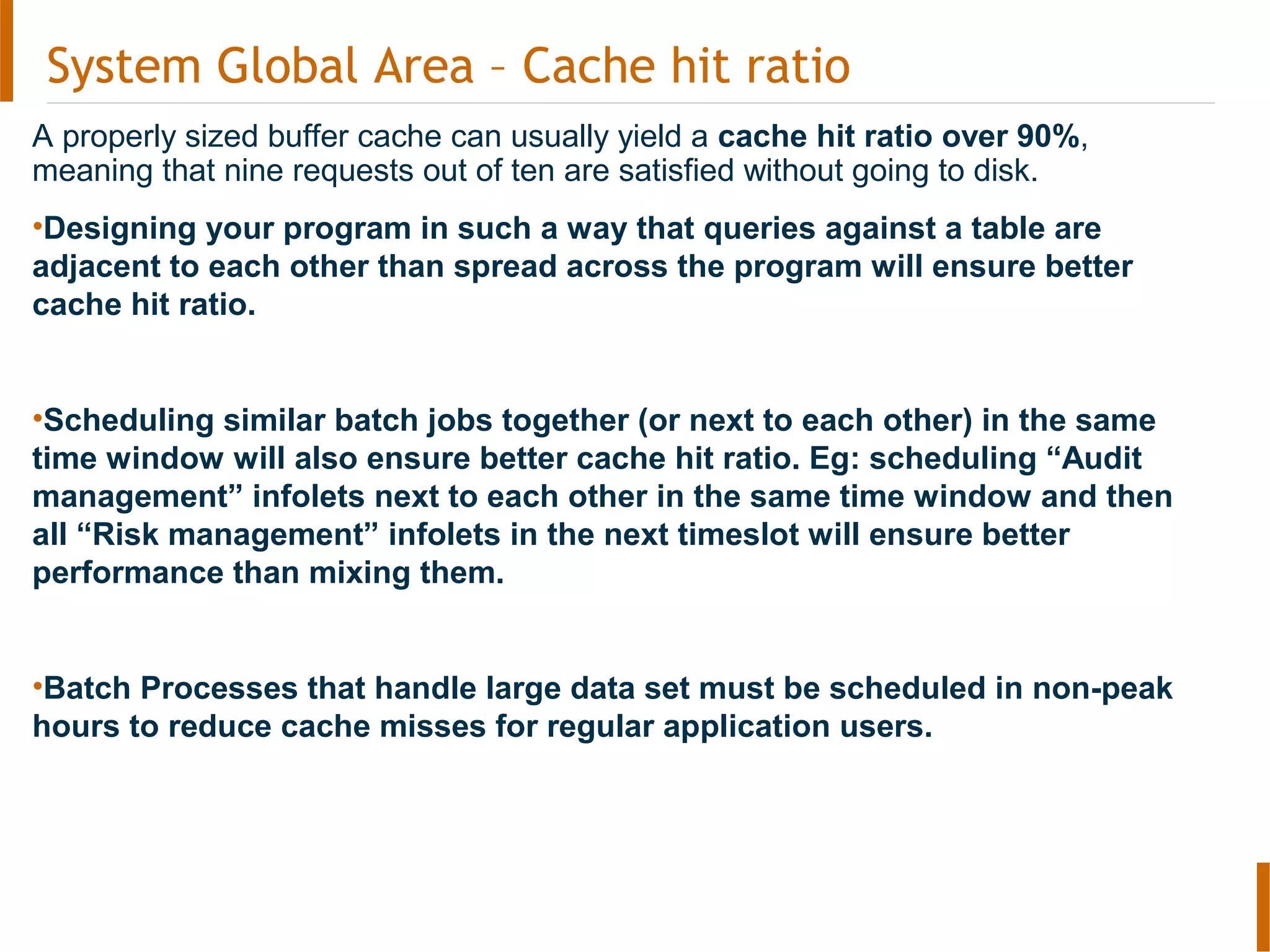 System Global Area – Cache hit ratio
A properly sized buffer cache can usually yield a cache hit ratio over 90%,
meaning that nine requests out of ten are satisfied without going to disk.
•Designing your program in such a way that queries against a table are
adjacent to each other than spread across the program will ensure better
cache hit ratio.
•Scheduling similar batch jobs together (or next to each other) in the same
time window will also ensure better cache hit ratio. Eg: scheduling “Audit
management” infolets next to each other in the same time window and then
all “Risk management” infolets in the next timeslot will ensure better
performance than mixing them.
•Batch Processes that handle large data set must be scheduled in non-peak
hours to reduce cache misses for regular application users.
 