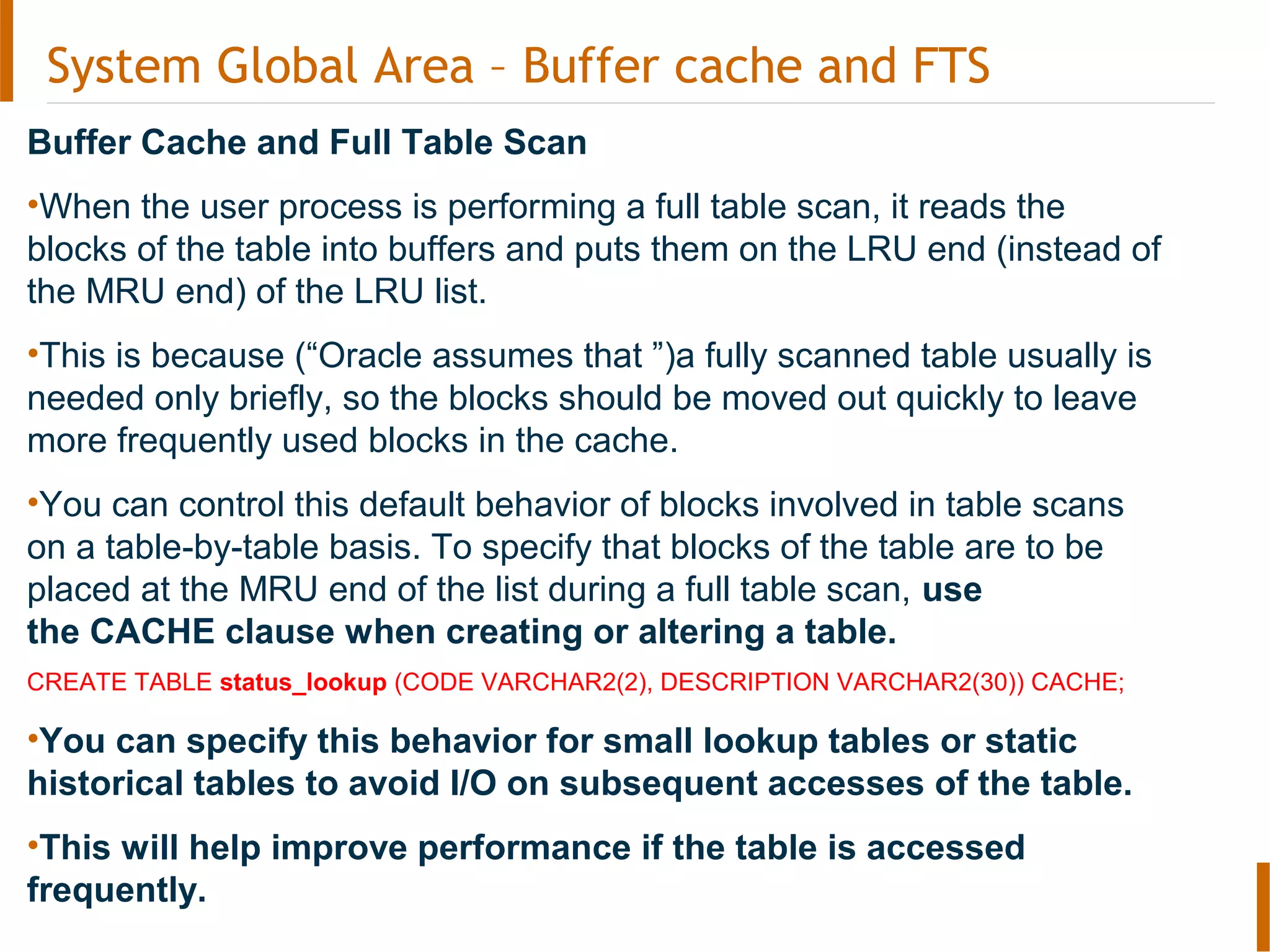 System Global Area – Buffer cache and FTS
Buffer Cache and Full Table Scan
•When the user process is performing a full table scan, it reads the
blocks of the table into buffers and puts them on the LRU end (instead of
the MRU end) of the LRU list.
•This is because (“Oracle assumes that ”)a fully scanned table usually is
needed only briefly, so the blocks should be moved out quickly to leave
more frequently used blocks in the cache.
•You can control this default behavior of blocks involved in table scans
on a table-by-table basis. To specify that blocks of the table are to be
placed at the MRU end of the list during a full table scan, use
the CACHE clause when creating or altering a table.
CREATE TABLE status_lookup (CODE VARCHAR2(2), DESCRIPTION VARCHAR2(30)) CACHE;
•You can specify this behavior for small lookup tables or static
historical tables to avoid I/O on subsequent accesses of the table.
•This will help improve performance if the table is accessed
frequently.
 