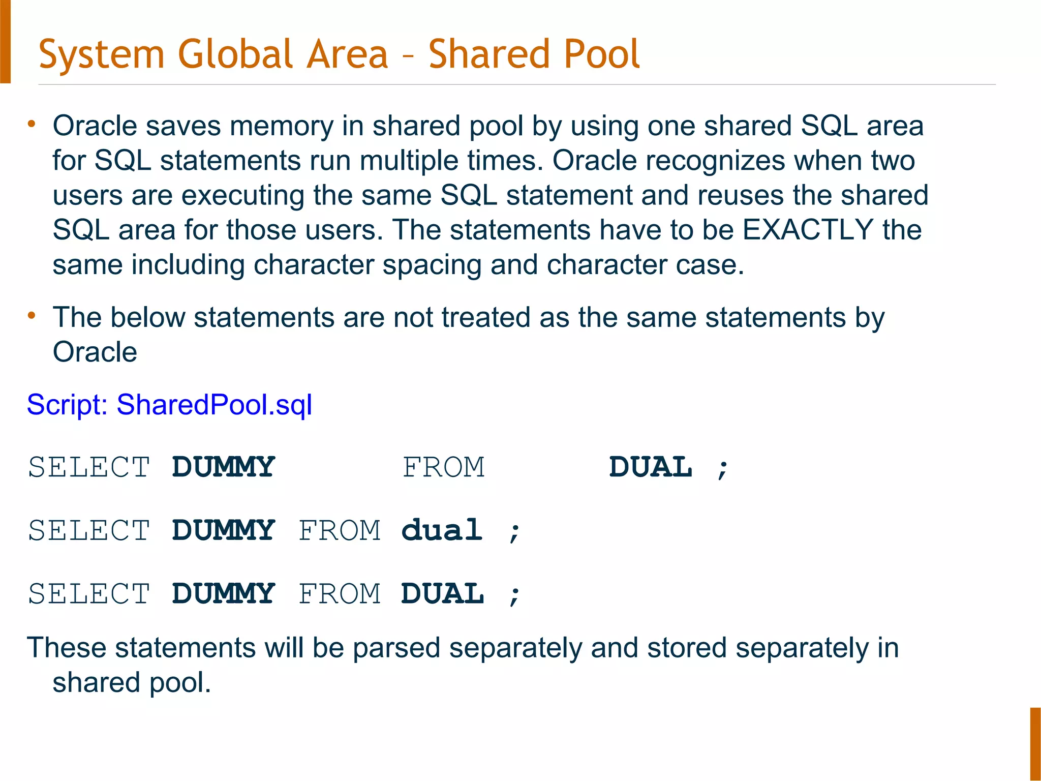 • Oracle saves memory in shared pool by using one shared SQL area
for SQL statements run multiple times. Oracle recognizes when two
users are executing the same SQL statement and reuses the shared
SQL area for those users. The statements have to be EXACTLY the
same including character spacing and character case.
• The below statements are not treated as the same statements by
Oracle
Script: SharedPool.sql
SELECT DUMMY FROM DUAL ;
SELECT DUMMY FROM dual ;
SELECT DUMMY FROM DUAL ;
These statements will be parsed separately and stored separately in
shared pool.
System Global Area – Shared Pool
 