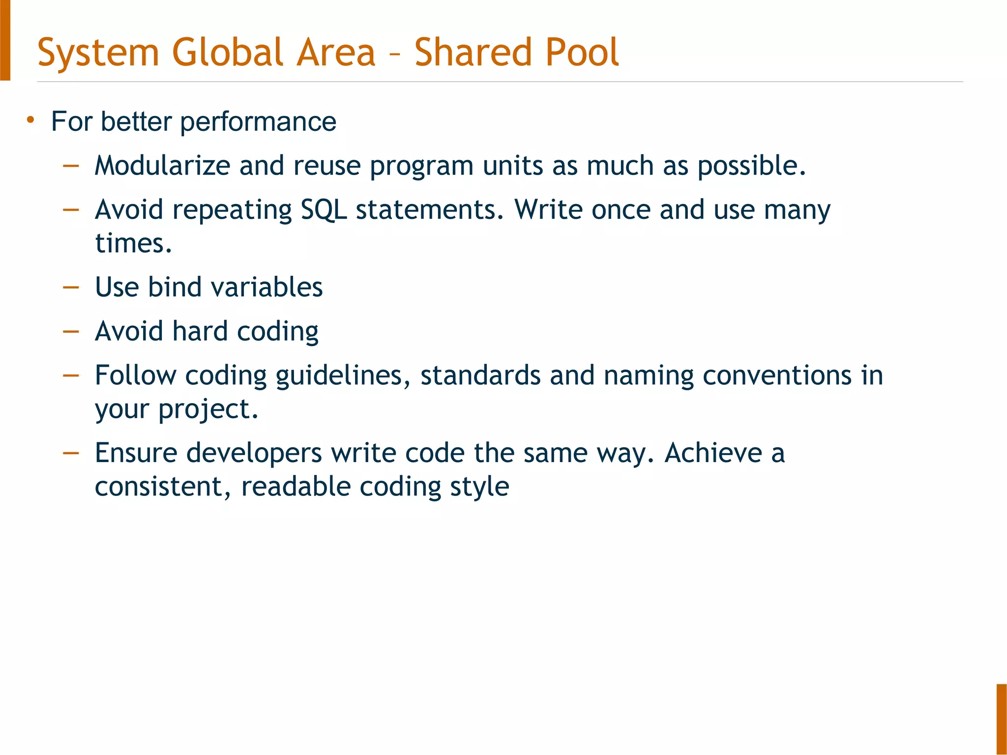 • For better performance
– Modularize and reuse program units as much as possible.
– Avoid repeating SQL statements. Write once and use many
times.
– Use bind variables
– Avoid hard coding
– Follow coding guidelines, standards and naming conventions in
your project.
– Ensure developers write code the same way. Achieve a
consistent, readable coding style
System Global Area – Shared Pool
 