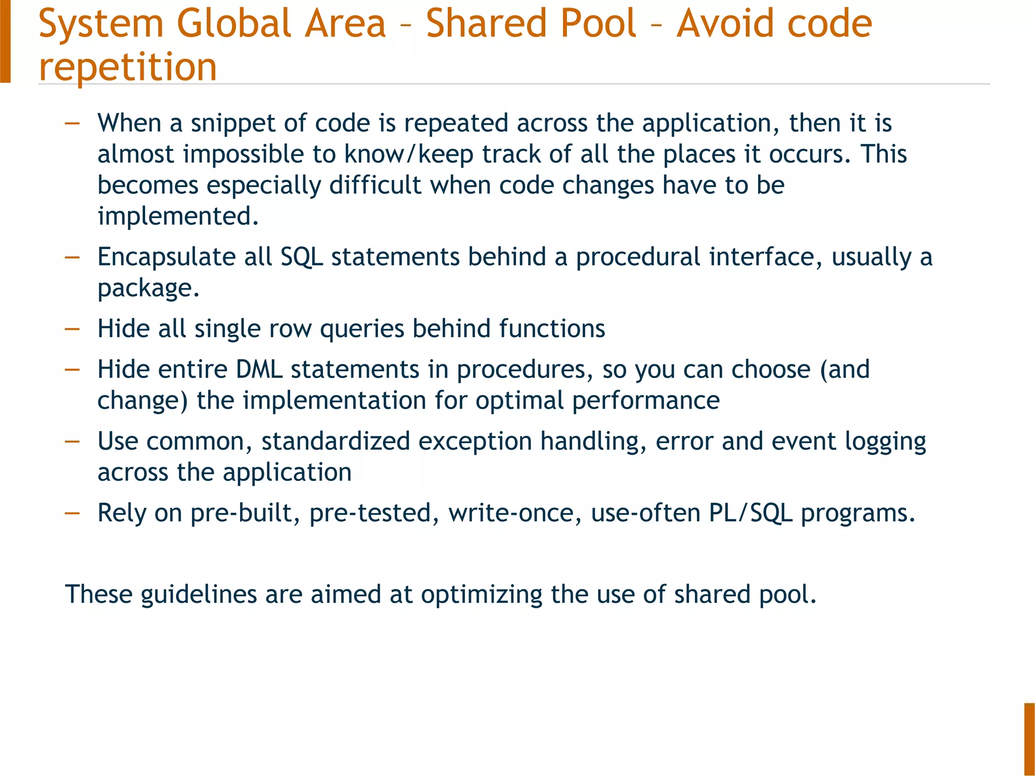 – When a snippet of code is repeated across the application, then it is
almost impossible to know/keep track of all the places it occurs. This
becomes especially difficult when code changes have to be
implemented.
– Encapsulate all SQL statements behind a procedural interface, usually a
package.
– Hide all single row queries behind functions
– Hide entire DML statements in procedures, so you can choose (and
change) the implementation for optimal performance
– Use common, standardized exception handling, error and event logging
across the application
– Rely on pre-built, pre-tested, write-once, use-often PL/SQL programs.
These guidelines are aimed at optimizing the use of shared pool.
System Global Area – Shared Pool – Avoid code
repetition
 