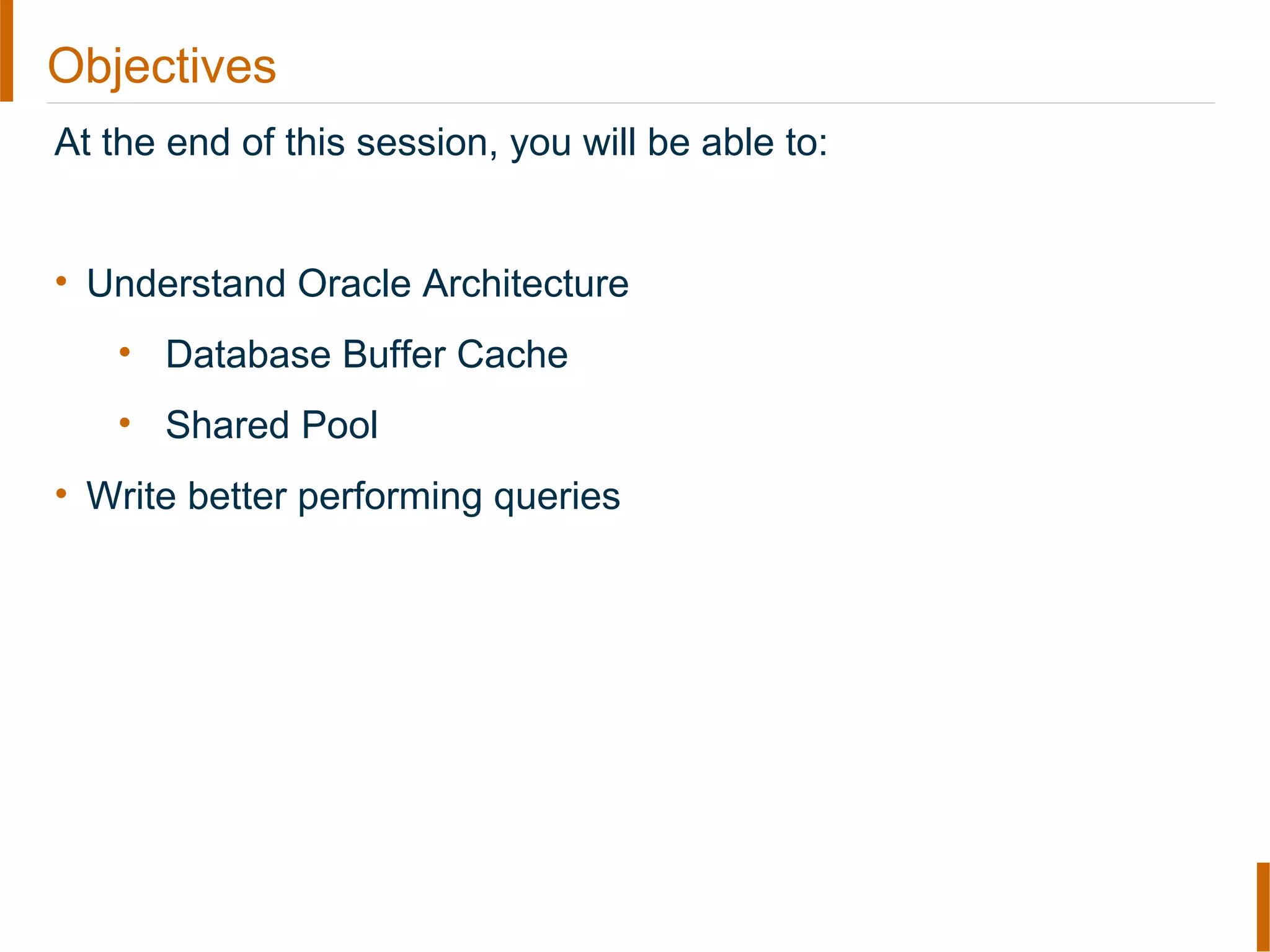 Objectives
At the end of this session, you will be able to:
• Understand Oracle Architecture
• Database Buffer Cache
• Shared Pool
• Write better performing queries
 