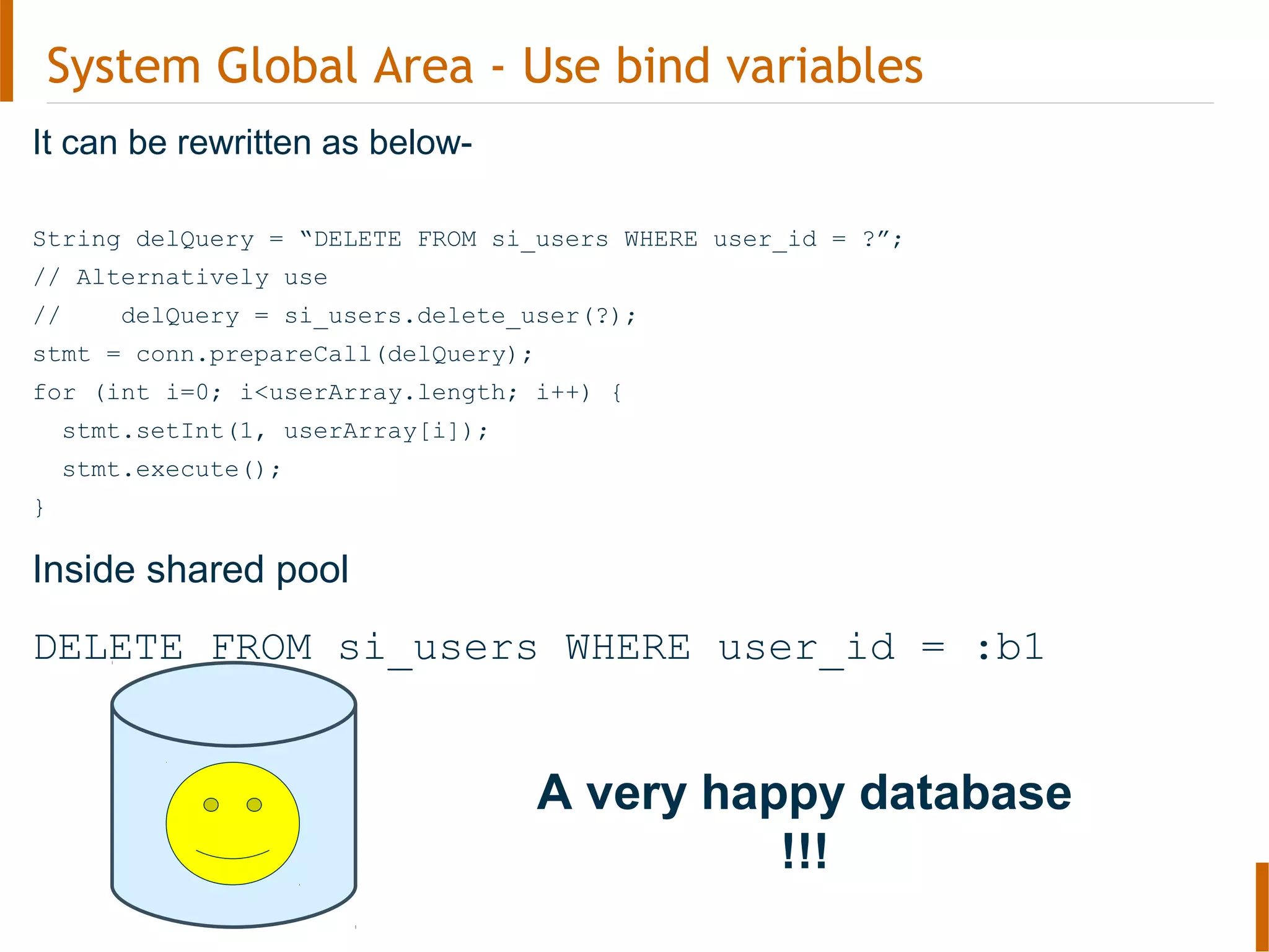 System Global Area - Use bind variables
It can be rewritten as below-
String delQuery = “DELETE FROM si_users WHERE user_id = ?”;
// Alternatively use
// delQuery = si_users.delete_user(?);
stmt = conn.prepareCall(delQuery);
for (int i=0; i<userArray.length; i++) {
stmt.setInt(1, userArray[i]);
stmt.execute();
}
Inside shared pool
DELETE FROM si_users WHERE user_id = :b1
A very happy database
!!!
 