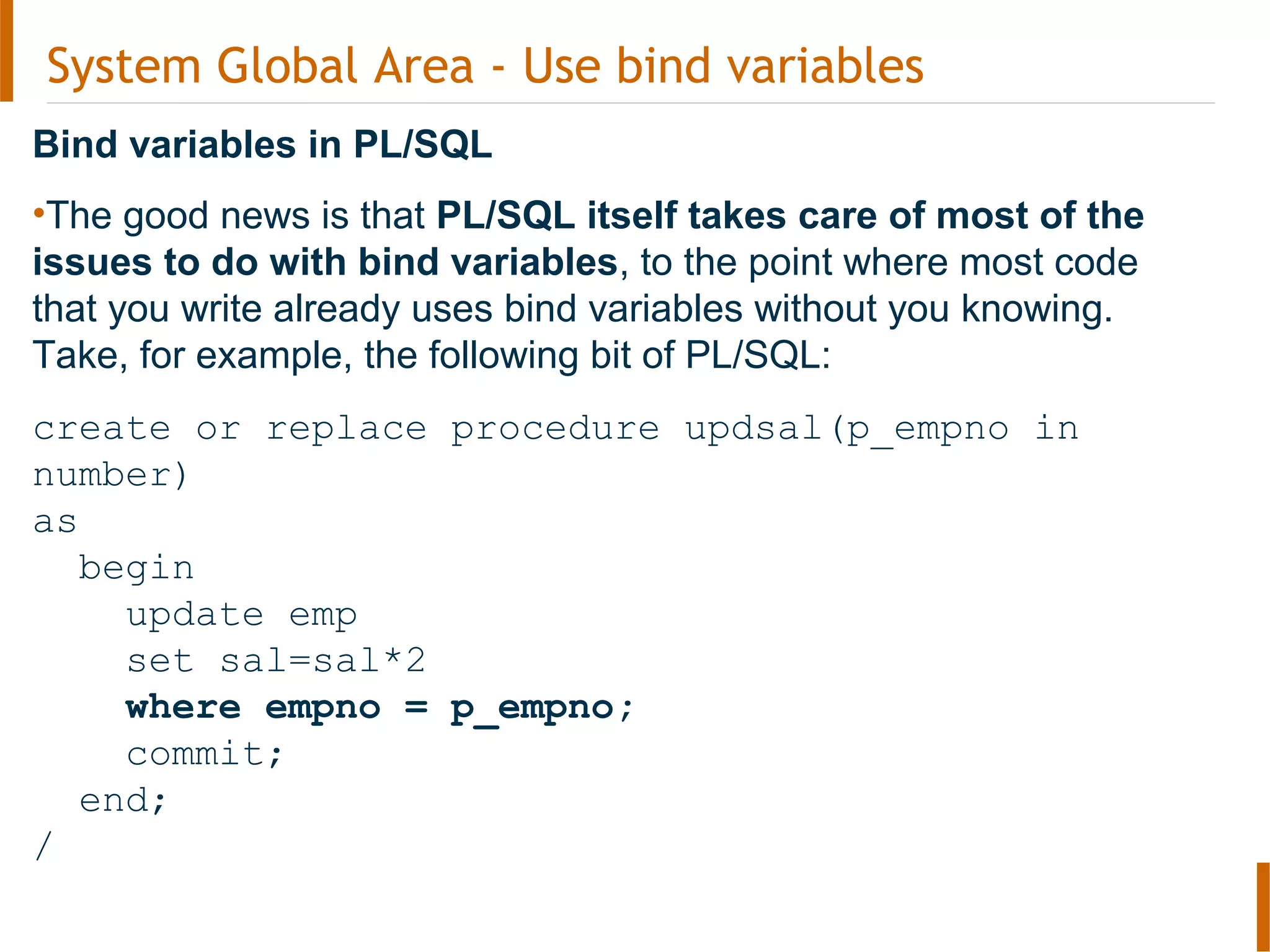 System Global Area - Use bind variables
Bind variables in PL/SQL
•The good news is that PL/SQL itself takes care of most of the
issues to do with bind variables, to the point where most code
that you write already uses bind variables without you knowing.
Take, for example, the following bit of PL/SQL:
create or replace procedure updsal(p_empno in
number)
as
begin
update emp
set sal=sal*2
where empno = p_empno;
commit;
end;
/
 