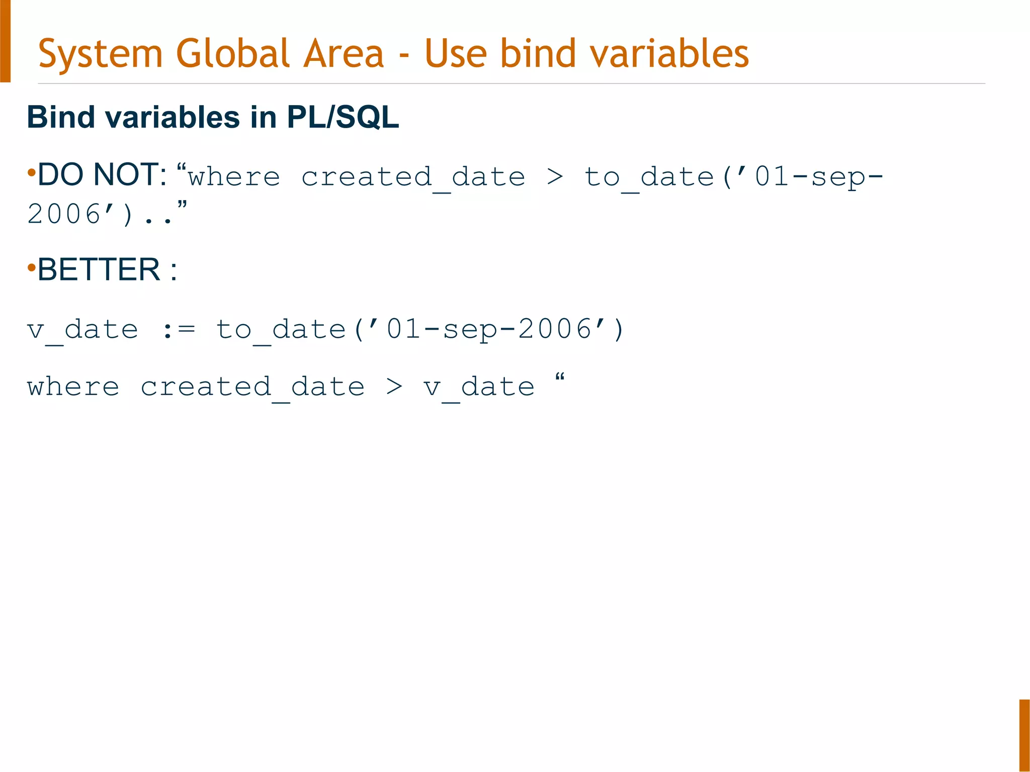 System Global Area - Use bind variables
Bind variables in PL/SQL
•DO NOT: “where created_date > to_date(’01-sep-
2006’)..”
•BETTER :
v_date := to_date(’01-sep-2006’)
where created_date > v_date “
 