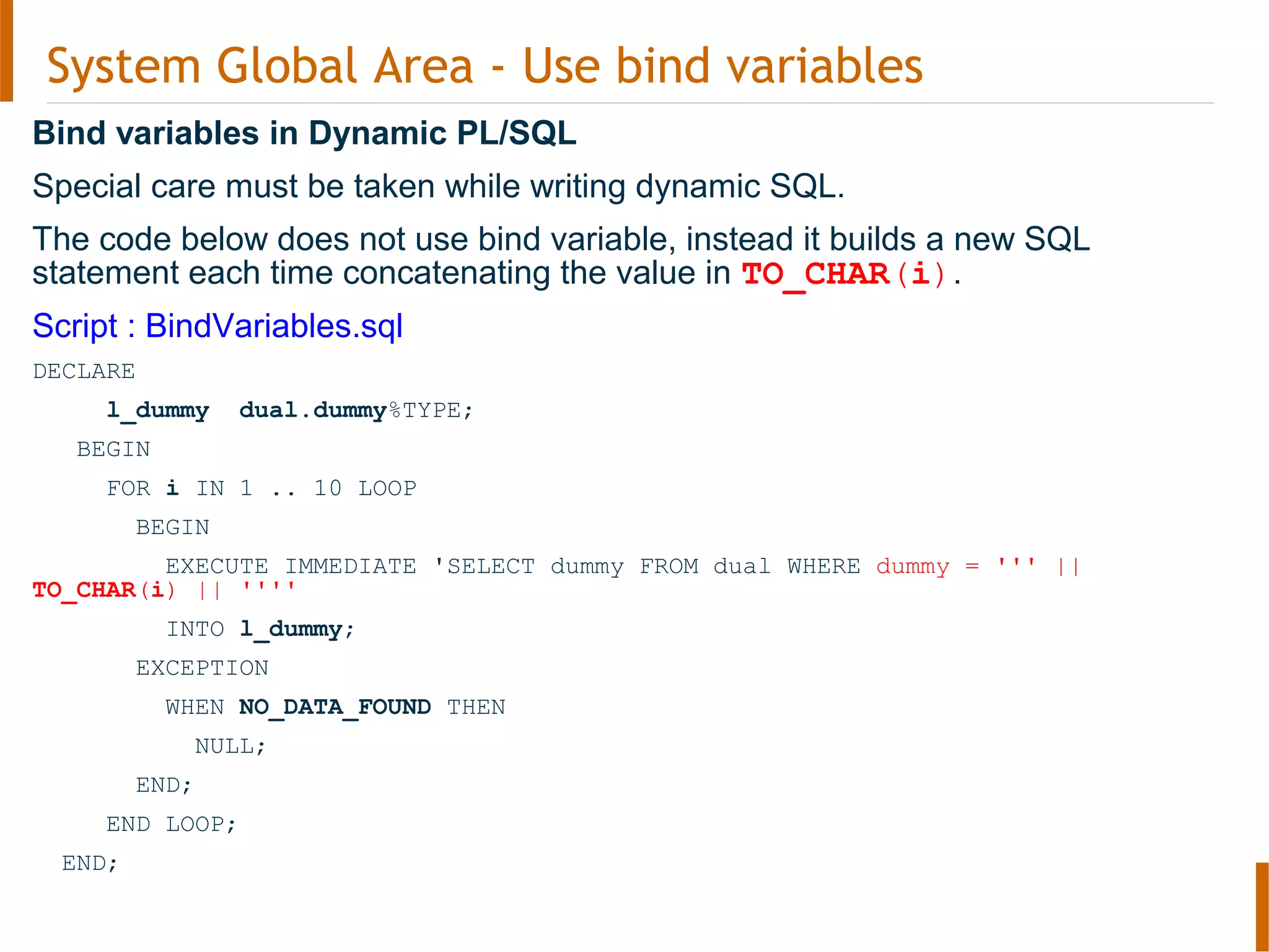 System Global Area - Use bind variables
Bind variables in Dynamic PL/SQL
Special care must be taken while writing dynamic SQL.
The code below does not use bind variable, instead it builds a new SQL
statement each time concatenating the value in TO_CHAR(i).
Script : BindVariables.sql
DECLARE
l_dummy dual.dummy%TYPE;
BEGIN
FOR i IN 1 .. 10 LOOP
BEGIN
EXECUTE IMMEDIATE 'SELECT dummy FROM dual WHERE dummy = ''' ||
TO_CHAR(i) || ''''
INTO l_dummy;
EXCEPTION
WHEN NO_DATA_FOUND THEN
NULL;
END;
END LOOP;
END;
 