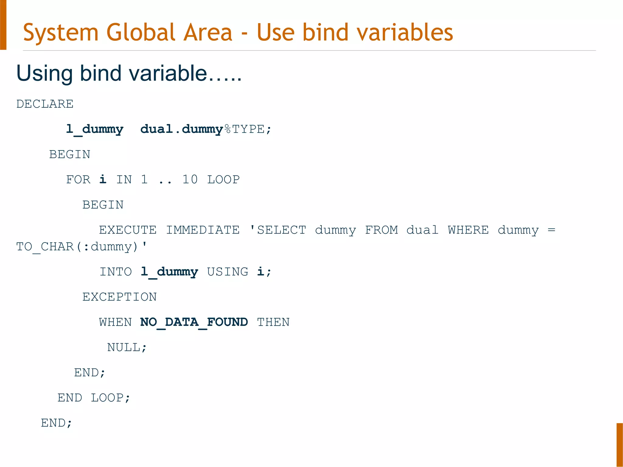 System Global Area - Use bind variables
Using bind variable…..
DECLARE
l_dummy dual.dummy%TYPE;
BEGIN
FOR i IN 1 .. 10 LOOP
BEGIN
EXECUTE IMMEDIATE 'SELECT dummy FROM dual WHERE dummy =
TO_CHAR(:dummy)'
INTO l_dummy USING i;
EXCEPTION
WHEN NO_DATA_FOUND THEN
NULL;
END;
END LOOP;
END;
 