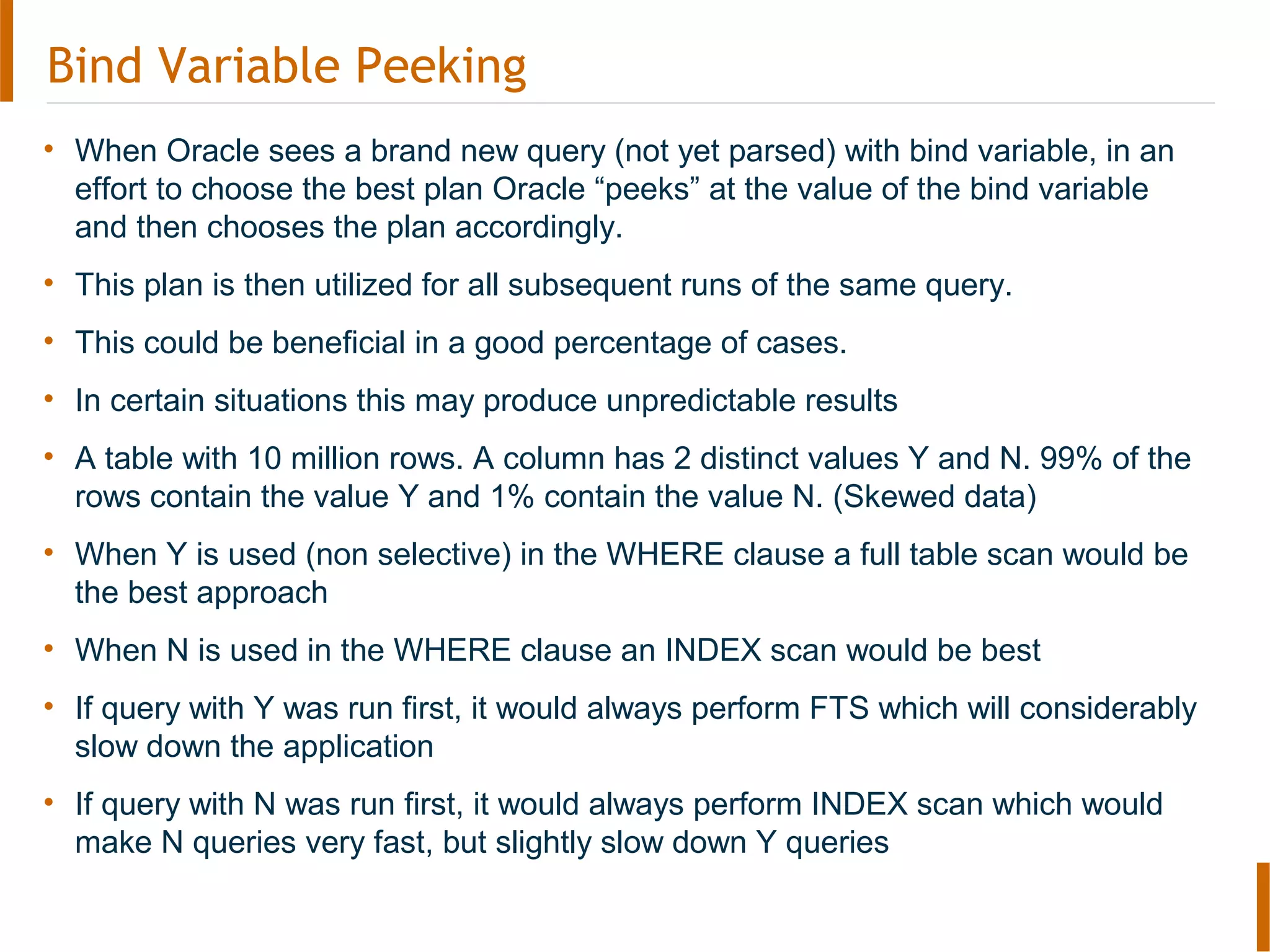 Bind Variable Peeking
• When Oracle sees a brand new query (not yet parsed) with bind variable, in an
effort to choose the best plan Oracle “peeks” at the value of the bind variable
and then chooses the plan accordingly.
• This plan is then utilized for all subsequent runs of the same query.
• This could be beneficial in a good percentage of cases.
• In certain situations this may produce unpredictable results
• A table with 10 million rows. A column has 2 distinct values Y and N. 99% of the
rows contain the value Y and 1% contain the value N. (Skewed data)
• When Y is used (non selective) in the WHERE clause a full table scan would be
the best approach
• When N is used in the WHERE clause an INDEX scan would be best
• If query with Y was run first, it would always perform FTS which will considerably
slow down the application
• If query with N was run first, it would always perform INDEX scan which would
make N queries very fast, but slightly slow down Y queries
 