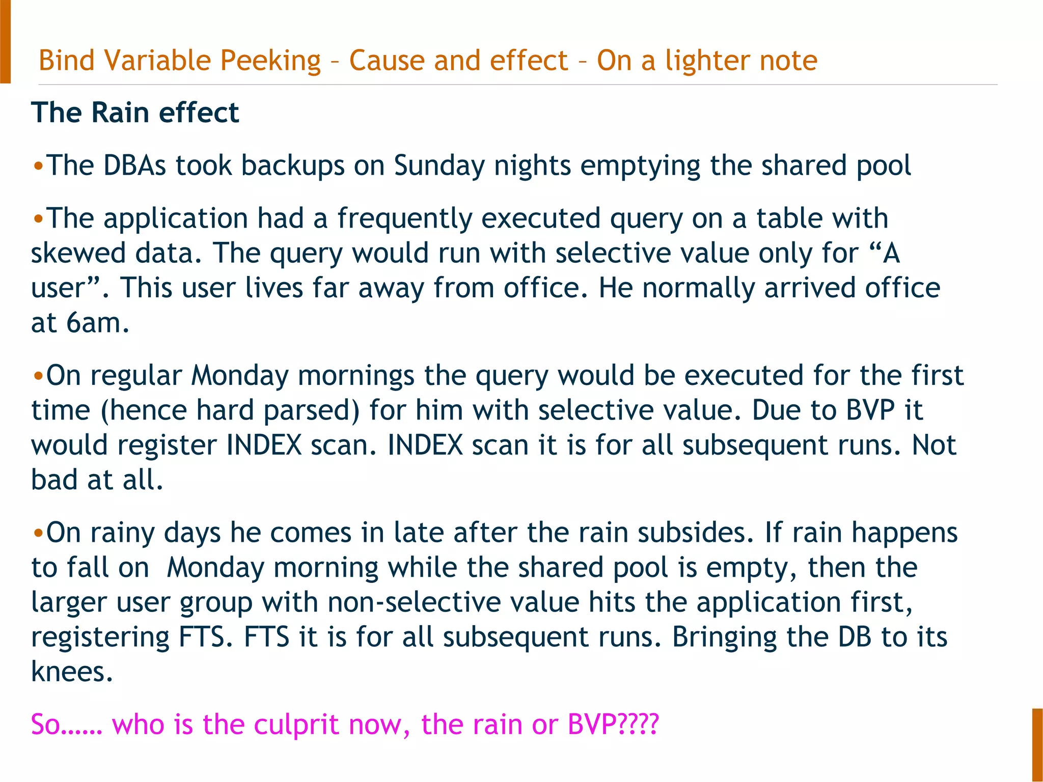 Bind Variable Peeking – Cause and effect – On a lighter note
The Rain effect
•The DBAs took backups on Sunday nights emptying the shared pool
•The application had a frequently executed query on a table with
skewed data. The query would run with selective value only for “A
user”. This user lives far away from office. He normally arrived office
at 6am.
•On regular Monday mornings the query would be executed for the first
time (hence hard parsed) for him with selective value. Due to BVP it
would register INDEX scan. INDEX scan it is for all subsequent runs. Not
bad at all.
•On rainy days he comes in late after the rain subsides. If rain happens
to fall on Monday morning while the shared pool is empty, then the
larger user group with non-selective value hits the application first,
registering FTS. FTS it is for all subsequent runs. Bringing the DB to its
knees.
So…… who is the culprit now, the rain or BVP????
 