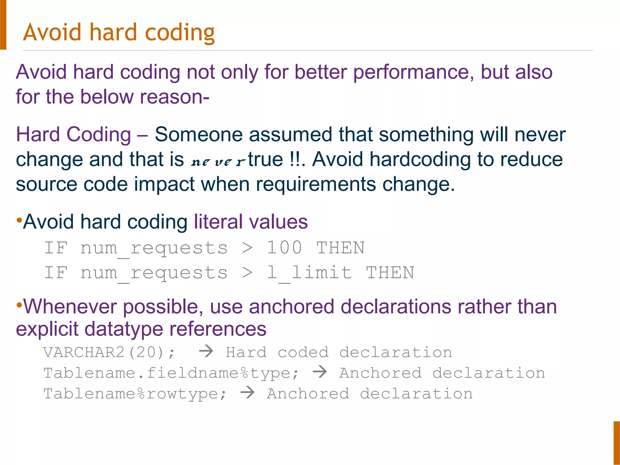 Avoid hard coding
Avoid hard coding not only for better performance, but also
for the below reason-
Hard Coding – Someone assumed that something will never
change and that is ne ve r true !!. Avoid hardcoding to reduce
source code impact when requirements change.
•Avoid hard coding literal values
IF num_requests > 100 THEN
IF num_requests > l_limit THEN
•Whenever possible, use anchored declarations rather than
explicit datatype references
VARCHAR2(20);  Hard coded declaration
Tablename.fieldname%type;  Anchored declaration
Tablename%rowtype;  Anchored declaration
 