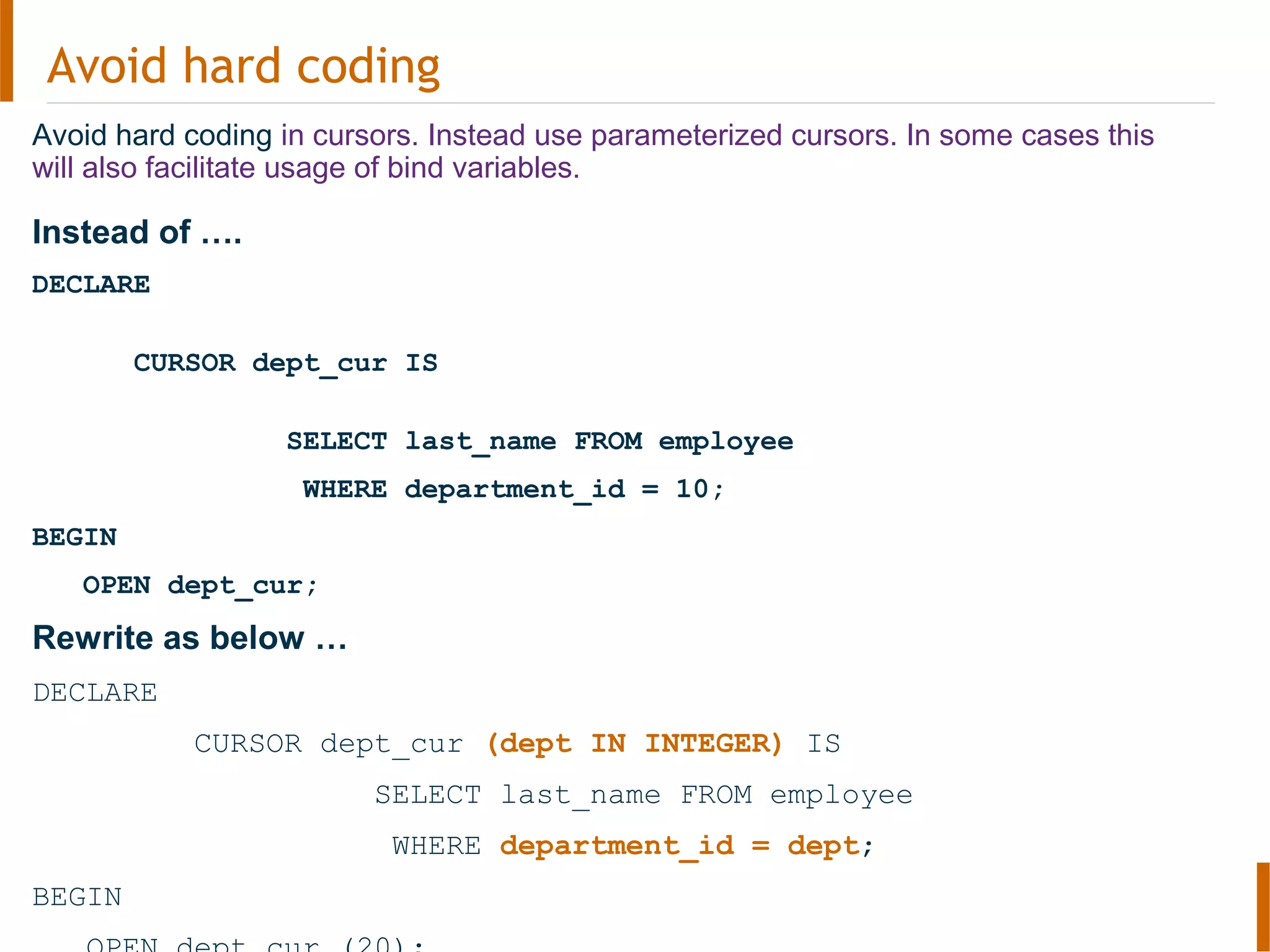 Avoid hard coding
Avoid hard coding in cursors. Instead use parameterized cursors. In some cases this
will also facilitate usage of bind variables.
Instead of ….
DECLARE
CURSOR dept_cur IS
SELECT last_name FROM employee
WHERE department_id = 10;
BEGIN
OPEN dept_cur;
Rewrite as below …
DECLARE
CURSOR dept_cur (dept IN INTEGER) IS
SELECT last_name FROM employee
WHERE department_id = dept;
BEGIN
 