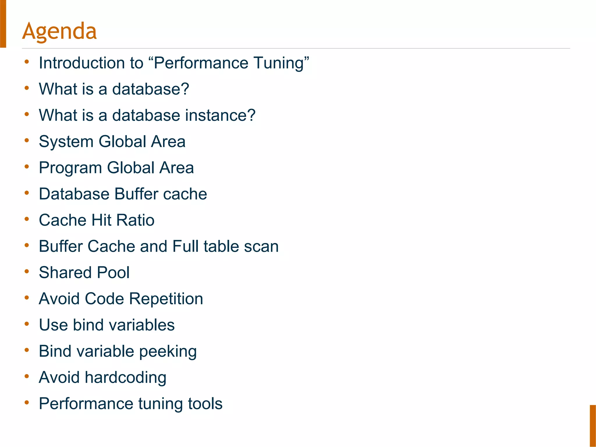 Agenda
• Introduction to “Performance Tuning”
• What is a database?
• What is a database instance?
• System Global Area
• Program Global Area
• Database Buffer cache
• Cache Hit Ratio
• Buffer Cache and Full table scan
• Shared Pool
• Avoid Code Repetition
• Use bind variables
• Bind variable peeking
• Avoid hardcoding
• Performance tuning tools
 