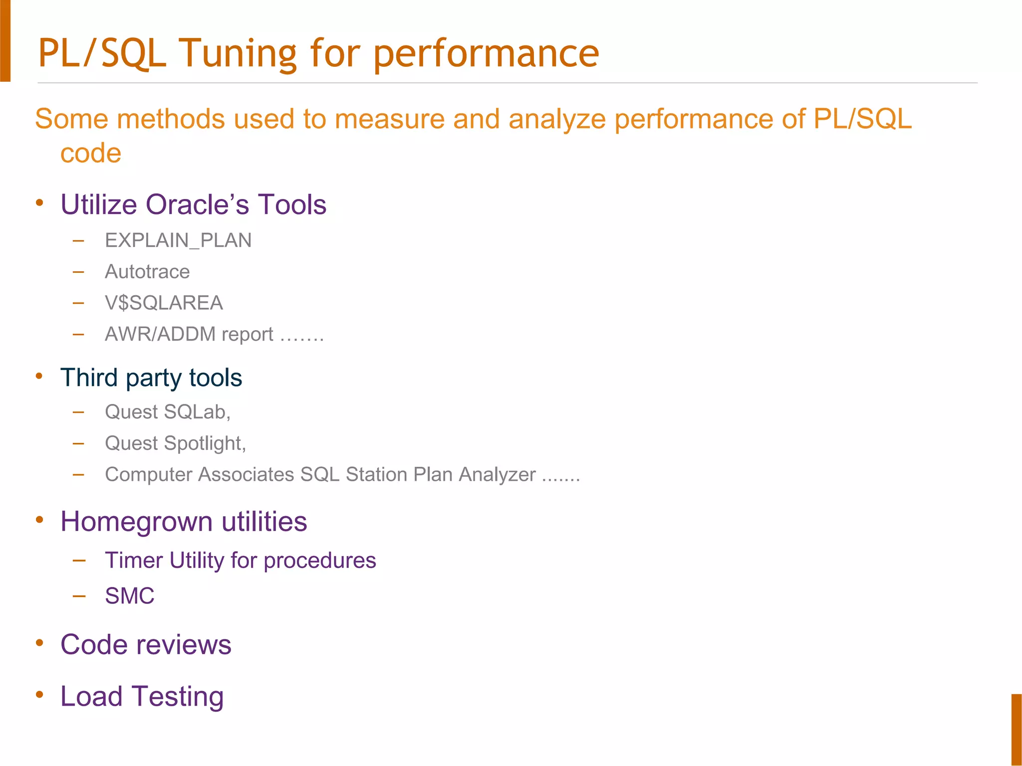 PL/SQL Tuning for performance
Some methods used to measure and analyze performance of PL/SQL
code
• Utilize Oracle’s Tools
– EXPLAIN_PLAN
– Autotrace
– V$SQLAREA
– AWR/ADDM report …….
• Third party tools
– Quest SQLab,
– Quest Spotlight,
– Computer Associates SQL Station Plan Analyzer .......
• Homegrown utilities
– Timer Utility for procedures
– SMC
• Code reviews
• Load Testing
 