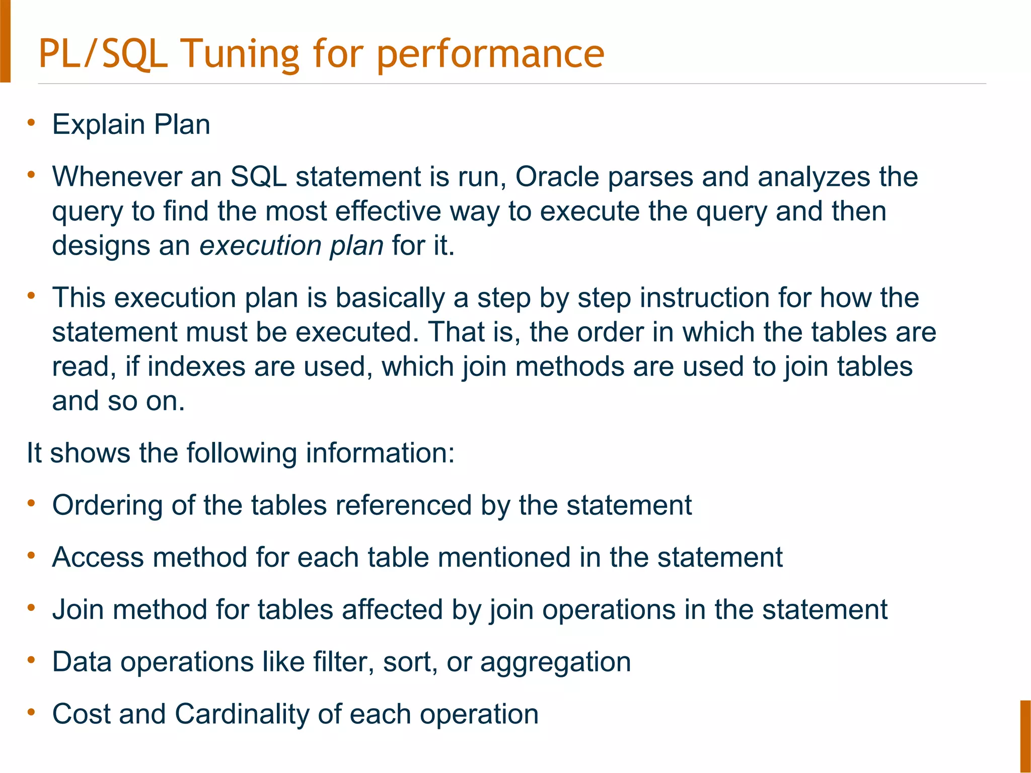 PL/SQL Tuning for performance
• Explain Plan
• Whenever an SQL statement is run, Oracle parses and analyzes the
query to find the most effective way to execute the query and then
designs an execution plan for it.
• This execution plan is basically a step by step instruction for how the
statement must be executed. That is, the order in which the tables are
read, if indexes are used, which join methods are used to join tables
and so on.
It shows the following information:
• Ordering of the tables referenced by the statement
• Access method for each table mentioned in the statement
• Join method for tables affected by join operations in the statement
• Data operations like filter, sort, or aggregation
• Cost and Cardinality of each operation
 