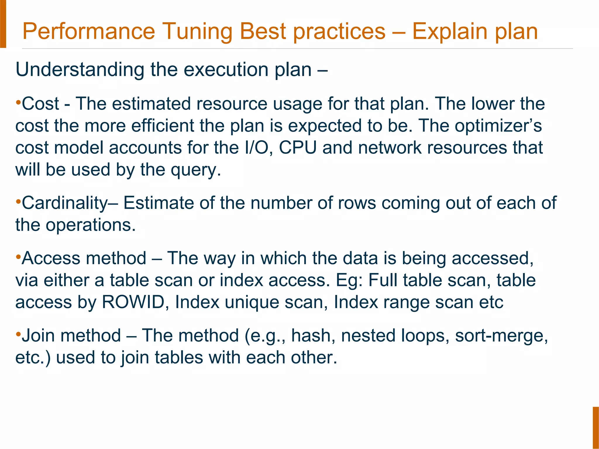 Performance Tuning Best practices – Explain plan
Understanding the execution plan –
•Cost - The estimated resource usage for that plan. The lower the
cost the more efficient the plan is expected to be. The optimizer’s
cost model accounts for the I/O, CPU and network resources that
will be used by the query.
•Cardinality– Estimate of the number of rows coming out of each of
the operations.
•Access method – The way in which the data is being accessed,
via either a table scan or index access. Eg: Full table scan, table
access by ROWID, Index unique scan, Index range scan etc
•Join method – The method (e.g., hash, nested loops, sort-merge,
etc.) used to join tables with each other.
 