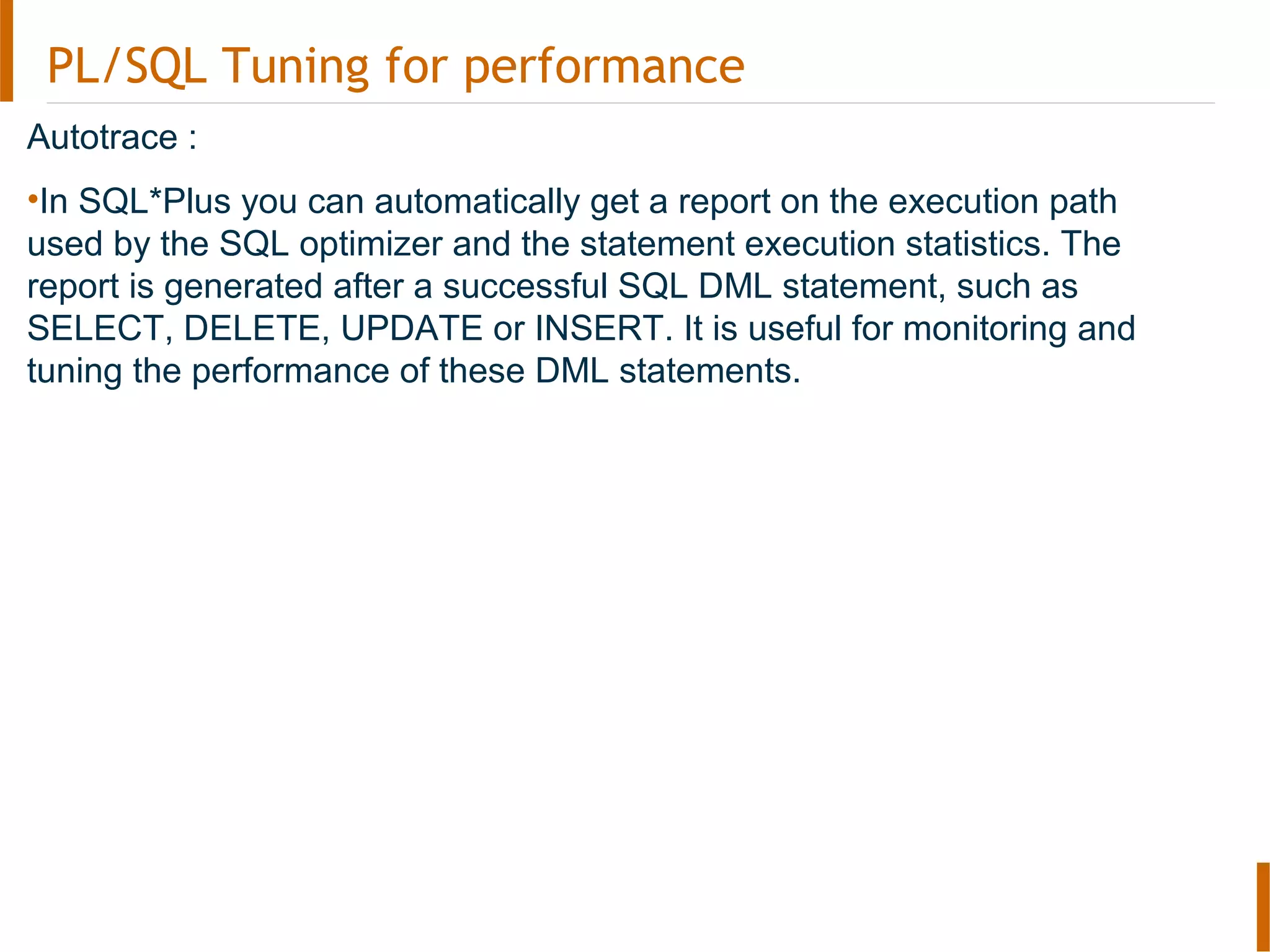 PL/SQL Tuning for performance
Autotrace :
•In SQL*Plus you can automatically get a report on the execution path
used by the SQL optimizer and the statement execution statistics. The
report is generated after a successful SQL DML statement, such as
SELECT, DELETE, UPDATE or INSERT. It is useful for monitoring and
tuning the performance of these DML statements.
 