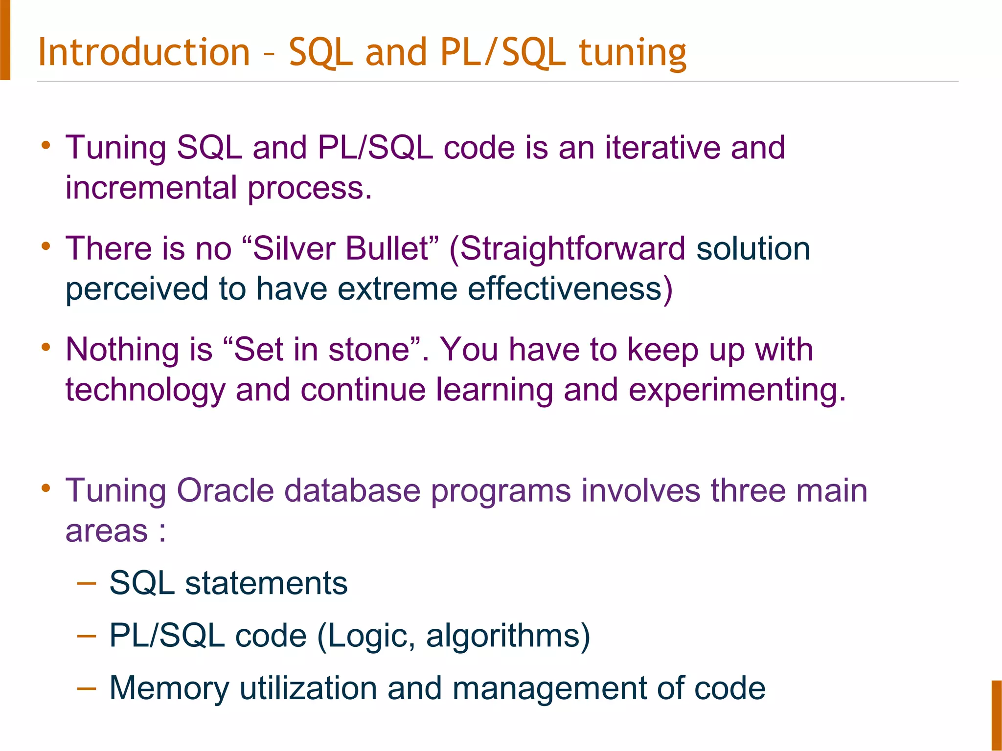 Introduction – SQL and PL/SQL tuning
• Tuning SQL and PL/SQL code is an iterative and
incremental process.
• There is no “Silver Bullet” (Straightforward solution
perceived to have extreme effectiveness)
• Nothing is “Set in stone”. You have to keep up with
technology and continue learning and experimenting.
• Tuning Oracle database programs involves three main
areas :
– SQL statements
– PL/SQL code (Logic, algorithms)
– Memory utilization and management of code
 