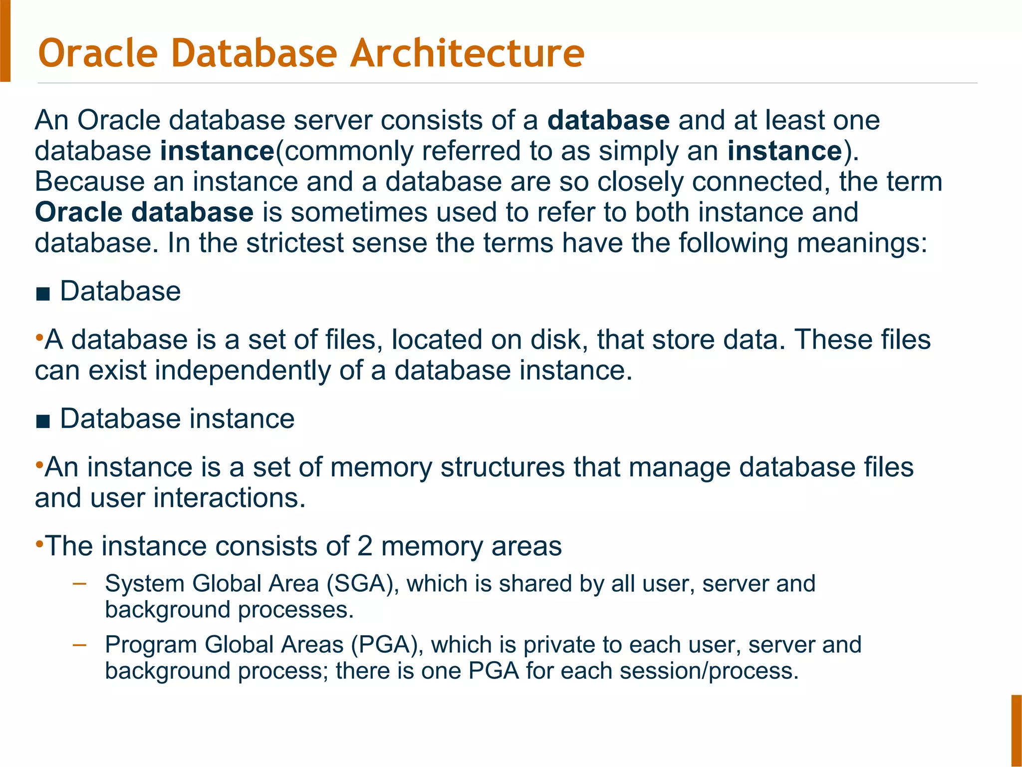 Oracle Database Architecture
An Oracle database server consists of a database and at least one
database instance(commonly referred to as simply an instance).
Because an instance and a database are so closely connected, the term
Oracle database is sometimes used to refer to both instance and
database. In the strictest sense the terms have the following meanings:
■ Database
•A database is a set of files, located on disk, that store data. These files
can exist independently of a database instance.
■ Database instance
•An instance is a set of memory structures that manage database files
and user interactions.
•The instance consists of 2 memory areas
– System Global Area (SGA), which is shared by all user, server and
background processes.
– Program Global Areas (PGA), which is private to each user, server and
background process; there is one PGA for each session/process.
 