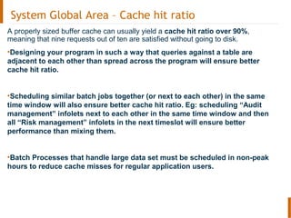 System Global Area – Cache hit ratio
A properly sized buffer cache can usually yield a cache hit ratio over 90%,
meaning that nine requests out of ten are satisfied without going to disk.
•Designing your program in such a way that queries against a table are
adjacent to each other than spread across the program will ensure better
cache hit ratio.
•Scheduling similar batch jobs together (or next to each other) in the same
time window will also ensure better cache hit ratio. Eg: scheduling “Audit
management” infolets next to each other in the same time window and then
all “Risk management” infolets in the next timeslot will ensure better
performance than mixing them.
•Batch Processes that handle large data set must be scheduled in non-peak
hours to reduce cache misses for regular application users.
 