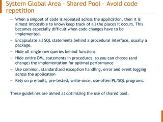 – When a snippet of code is repeated across the application, then it is
almost impossible to know/keep track of all the places it occurs. This
becomes especially difficult when code changes have to be
implemented.
– Encapsulate all SQL statements behind a procedural interface, usually a
package.
– Hide all single row queries behind functions
– Hide entire DML statements in procedures, so you can choose (and
change) the implementation for optimal performance
– Use common, standardized exception handling, error and event logging
across the application
– Rely on pre-built, pre-tested, write-once, use-often PL/SQL programs.
These guidelines are aimed at optimizing the use of shared pool.
System Global Area – Shared Pool – Avoid code
repetition
 