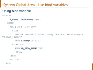 System Global Area - Use bind variables
Using bind variable…..
DECLARE
l_dummy dual.dummy%TYPE;
BEGIN
FOR i IN 1 .. 10 LOOP
BEGIN
EXECUTE IMMEDIATE 'SELECT dummy FROM dual WHERE dummy =
TO_CHAR(:dummy)'
INTO l_dummy USING i;
EXCEPTION
WHEN NO_DATA_FOUND THEN
NULL;
END;
END LOOP;
END;
 