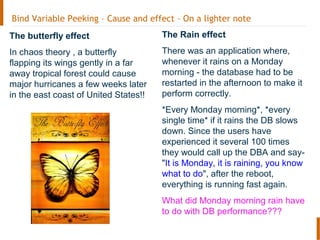 Bind Variable Peeking – Cause and effect – On a lighter note
The butterfly effect
In chaos theory , a butterfly
flapping its wings gently in a far
away tropical forest could cause
major hurricanes a few weeks later
in the east coast of United States!!
The Rain effect
There was an application where,
whenever it rains on a Monday
morning - the database had to be
restarted in the afternoon to make it
perform correctly.
*Every Monday morning*, *every
single time* if it rains the DB slows
down. Since the users have
experienced it several 100 times
they would call up the DBA and say-
"It is Monday, it is raining, you know
what to do", after the reboot,
everything is running fast again.
What did Monday morning rain have
to do with DB performance???
 