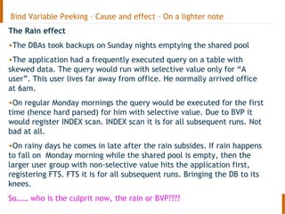 Bind Variable Peeking – Cause and effect – On a lighter note
The Rain effect
•The DBAs took backups on Sunday nights emptying the shared pool
•The application had a frequently executed query on a table with
skewed data. The query would run with selective value only for “A
user”. This user lives far away from office. He normally arrived office
at 6am.
•On regular Monday mornings the query would be executed for the first
time (hence hard parsed) for him with selective value. Due to BVP it
would register INDEX scan. INDEX scan it is for all subsequent runs. Not
bad at all.
•On rainy days he comes in late after the rain subsides. If rain happens
to fall on Monday morning while the shared pool is empty, then the
larger user group with non-selective value hits the application first,
registering FTS. FTS it is for all subsequent runs. Bringing the DB to its
knees.
So…… who is the culprit now, the rain or BVP????
 