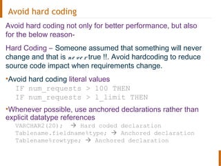 Avoid hard coding
Avoid hard coding not only for better performance, but also
for the below reason-
Hard Coding – Someone assumed that something will never
change and that is ne ve r true !!. Avoid hardcoding to reduce
source code impact when requirements change.
•Avoid hard coding literal values
IF num_requests > 100 THEN
IF num_requests > l_limit THEN
•Whenever possible, use anchored declarations rather than
explicit datatype references
VARCHAR2(20);  Hard coded declaration
Tablename.fieldname%type;  Anchored declaration
Tablename%rowtype;  Anchored declaration
 