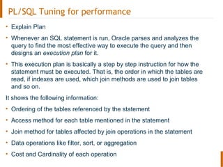 PL/SQL Tuning for performance
• Explain Plan
• Whenever an SQL statement is run, Oracle parses and analyzes the
query to find the most effective way to execute the query and then
designs an execution plan for it.
• This execution plan is basically a step by step instruction for how the
statement must be executed. That is, the order in which the tables are
read, if indexes are used, which join methods are used to join tables
and so on.
It shows the following information:
• Ordering of the tables referenced by the statement
• Access method for each table mentioned in the statement
• Join method for tables affected by join operations in the statement
• Data operations like filter, sort, or aggregation
• Cost and Cardinality of each operation
 