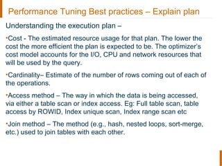 Performance Tuning Best practices – Explain plan
Understanding the execution plan –
•Cost - The estimated resource usage for that plan. The lower the
cost the more efficient the plan is expected to be. The optimizer’s
cost model accounts for the I/O, CPU and network resources that
will be used by the query.
•Cardinality– Estimate of the number of rows coming out of each of
the operations.
•Access method – The way in which the data is being accessed,
via either a table scan or index access. Eg: Full table scan, table
access by ROWID, Index unique scan, Index range scan etc
•Join method – The method (e.g., hash, nested loops, sort-merge,
etc.) used to join tables with each other.
 