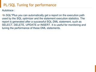 PL/SQL Tuning for performance
Autotrace :
•In SQL*Plus you can automatically get a report on the execution path
used by the SQL optimizer and the statement execution statistics. The
report is generated after a successful SQL DML statement, such as
SELECT, DELETE, UPDATE or INSERT. It is useful for monitoring and
tuning the performance of these DML statements.
 