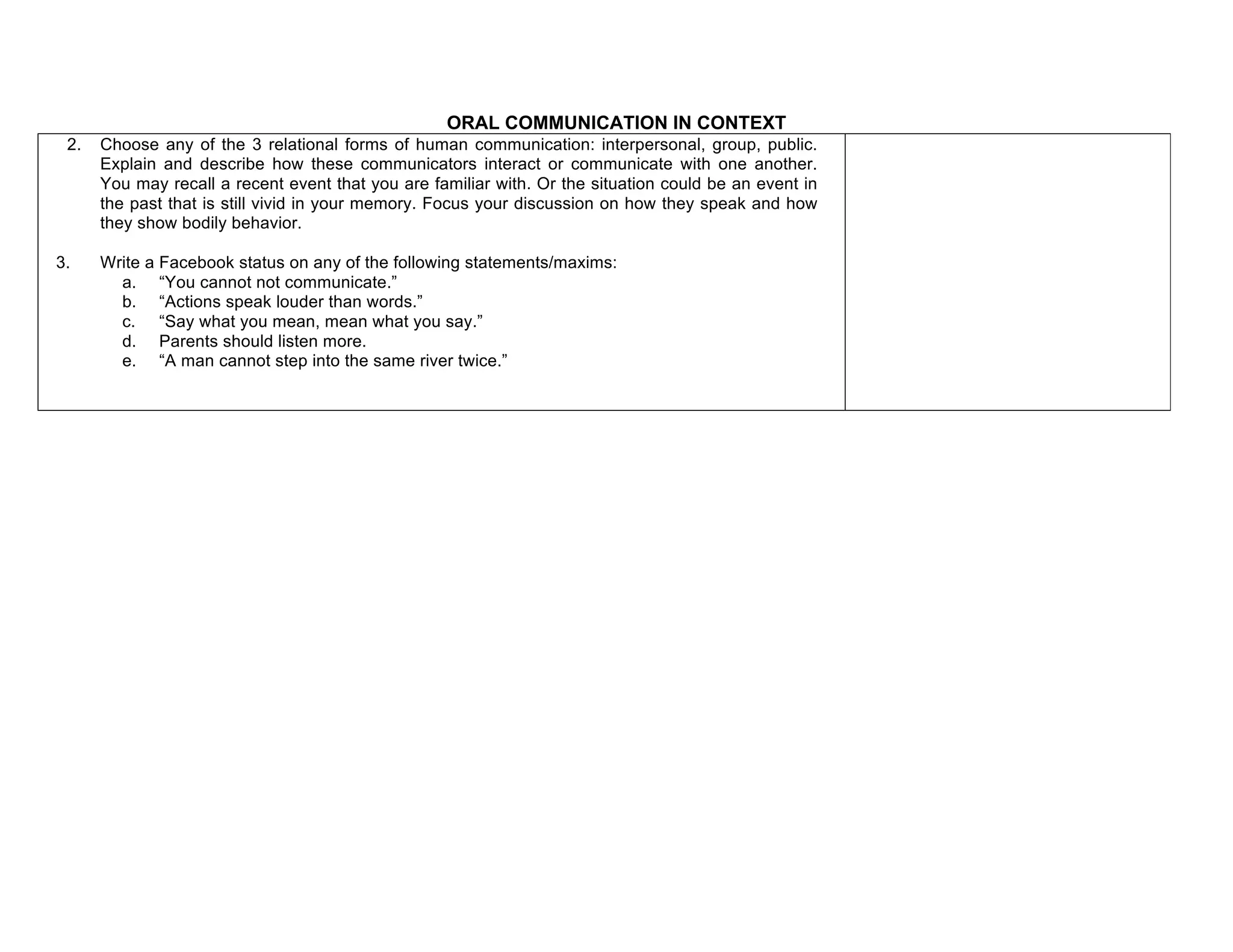 ORAL COMMUNICATION IN CONTEXT
2. Choose any of the 3 relational forms of human communication: interpersonal, group, public.
Explain and describe how these communicators interact or communicate with one another.
You may recall a recent event that you are familiar with. Or the situation could be an event in
the past that is still vivid in your memory. Focus your discussion on how they speak and how
they show bodily behavior.
3. Write a Facebook status on any of the following statements/maxims:
a. “You cannot not communicate.”
b. “Actions speak louder than words.”
c. “Say what you mean, mean what you say.”
d. Parents should listen more.
e. “A man cannot step into the same river twice.”
f.
 